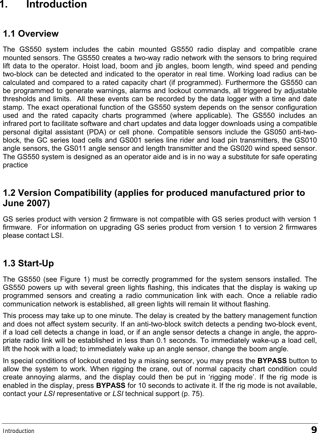 Introduction   9 1. Introduction 1.1 Overview The GS550 system includes the cabin mounted GS550 radio display and compatible crane mounted sensors. The GS550 creates a two-way radio network with the sensors to bring required lift data to the operator. Hoist load, boom and jib angles, boom length, wind speed and pending two-block can be detected and indicated to the operator in real time. Working load radius can be calculated and compared to a rated capacity chart (if programmed). Furthermore the GS550 can be programmed to generate warnings, alarms and lockout commands, all triggered by adjustable thresholds and limits.  All these events can be recorded by the data logger with a time and date stamp. The exact operational function of the GS550 system depends on the sensor configuration used and the rated capacity charts programmed (where applicable). The GS550 includes an infrared port to facilitate software and chart updates and data logger downloads using a compatible personal digital assistant (PDA) or cell phone. Compatible sensors include the GS050 anti-two-block, the GC series load cells and GS001 series line rider and load pin transmitters, the GS010 angle sensors, the GS011 angle sensor and length transmitter and the GS020 wind speed sensor. The GS550 system is designed as an operator aide and is in no way a substitute for safe operating practice  1.2 Version Compatibility (applies for produced manufactured prior to June 2007) GS series product with version 2 firmware is not compatible with GS series product with version 1 firmware.  For information on upgrading GS series product from version 1 to version 2 firmwares please contact LSI. 1.3 Start-Up The GS550 (see Figure 1) must be correctly programmed for the system sensors installed. The GS550 powers up with several green lights flashing, this indicates that the display is waking up programmed sensors and creating a radio communication link with each. Once a reliable radio communication network is established, all green lights will remain lit without flashing. This process may take up to one minute. The delay is created by the battery management function and does not affect system security. If an anti-two-block switch detects a pending two-block event, if a load cell detects a change in load, or if an angle sensor detects a change in angle, the appro-priate radio link will be established in less than 0.1 seconds. To immediately wake-up a load cell, lift the hook with a load; to immediately wake up an angle sensor, change the boom angle. In special conditions of lockout created by a missing sensor, you may press the BYPASS button to allow the system to work. When rigging the crane, out of normal capacity chart condition could create annoying alarms, and the display could then be put in ‘rigging mode’. If the rig mode is enabled in the display, press BYPASS for 10 seconds to activate it. If the rig mode is not available, contact your LSI representative or LSI technical support (p. 75). 