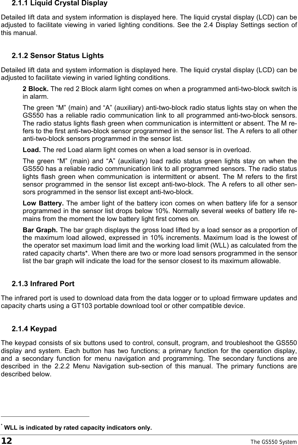 12    The GS550 System  2.1.1 Liquid Crystal Display Detailed lift data and system information is displayed here. The liquid crystal display (LCD) can be adjusted to facilitate viewing in varied lighting conditions. See the 2.4 Display Settings section of this manual. 2.1.2 Sensor Status Lights Detailed lift data and system information is displayed here. The liquid crystal display (LCD) can be adjusted to facilitate viewing in varied lighting conditions. 2 Block. The red 2 Block alarm light comes on when a programmed anti-two-block switch is in alarm. The green “M” (main) and “A” (auxiliary) anti-two-block radio status lights stay on when the GS550 has a reliable radio communication link to all programmed anti-two-block sensors. The radio status lights flash green when communication is intermittent or absent. The M re-fers to the first anti-two-block sensor programmed in the sensor list. The A refers to all other anti-two-block sensors programmed in the sensor list. Load. The red Load alarm light comes on when a load sensor is in overload. The green “M” (main) and “A” (auxiliary) load radio status green lights stay on when the GS550 has a reliable radio communication link to all programmed sensors. The radio status lights flash green when communication is intermittent or absent. The M refers to the first sensor programmed in the sensor list except anti-two-block. The A refers to all other sen-sors programmed in the sensor list except anti-two-block. Low Battery. The amber light of the battery icon comes on when battery life for a sensor programmed in the sensor list drops below 10%. Normally several weeks of battery life re-mains from the moment the low battery light first comes on. Bar Graph. The bar graph displays the gross load lifted by a load sensor as a proportion of the maximum load allowed, expressed in 10% increments. Maximum load is the lowest of the operator set maximum load limit and the working load limit (WLL) as calculated from the rated capacity charts*. When there are two or more load sensors programmed in the sensor list the bar graph will indicate the load for the sensor closest to its maximum allowable. 2.1.3 Infrared Port The infrared port is used to download data from the data logger or to upload firmware updates and capacity charts using a GT103 portable download tool or other compatible device. 2.1.4 Keypad The keypad consists of six buttons used to control, consult, program, and troubleshoot the GS550 display and system. Each button has two functions; a primary function for the operation display, and a secondary function for menu navigation and programming. The secondary functions are described in the 2.2.2 Menu Navigation sub-section of this manual. The primary functions are described below.                                                  * WLL is indicated by rated capacity indicators only. 