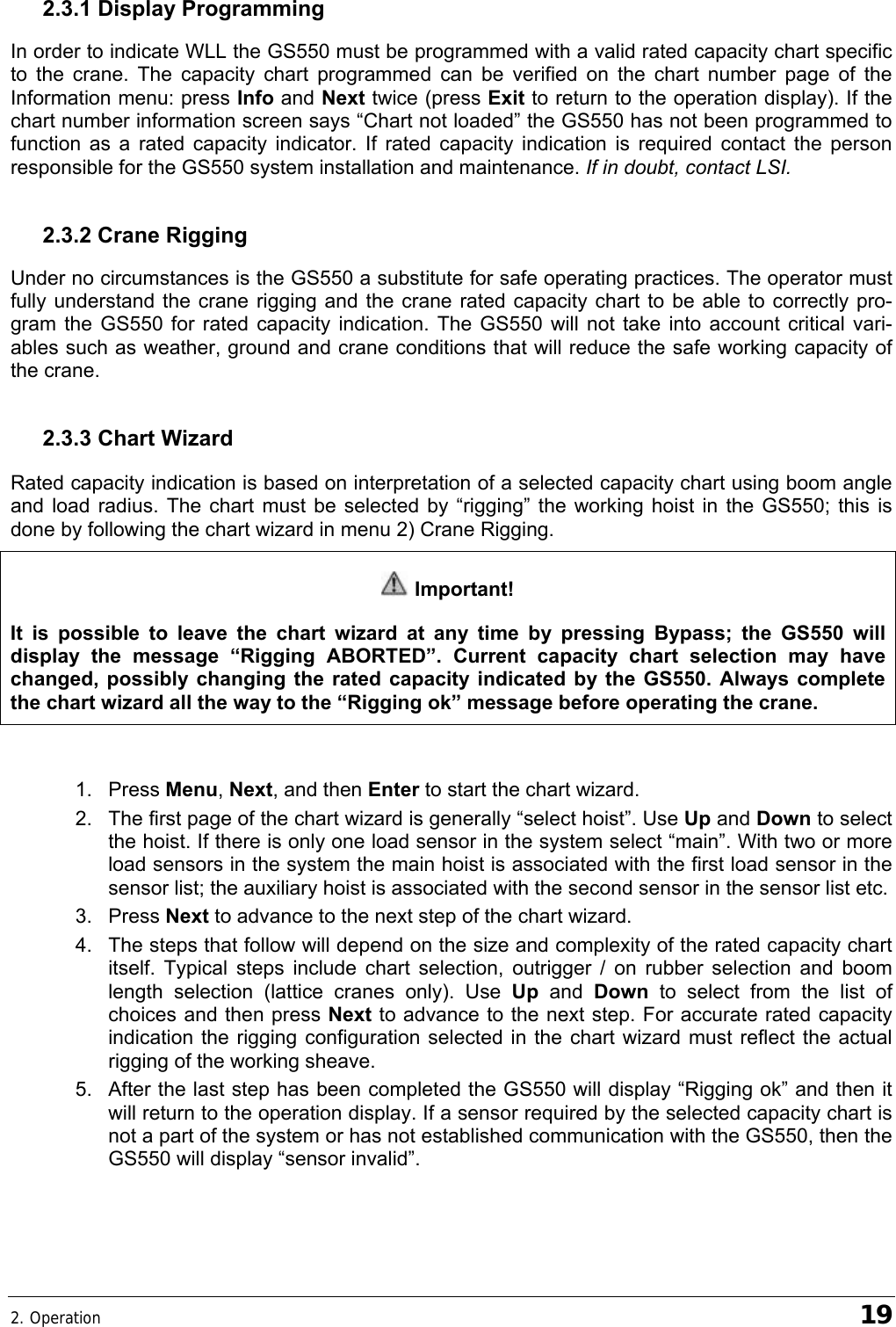 2. Operation    19 2.3.1 Display Programming In order to indicate WLL the GS550 must be programmed with a valid rated capacity chart specific to the crane. The capacity chart programmed can be verified on the chart number page of the Information menu: press Info and Next twice (press Exit to return to the operation display). If the chart number information screen says “Chart not loaded” the GS550 has not been programmed to function as a rated capacity indicator. If rated capacity indication is required contact the person responsible for the GS550 system installation and maintenance. If in doubt, contact LSI. 2.3.2 Crane Rigging Under no circumstances is the GS550 a substitute for safe operating practices. The operator must fully understand the crane rigging and the crane rated capacity chart to be able to correctly pro-gram the GS550 for rated capacity indication. The GS550 will not take into account critical vari-ables such as weather, ground and crane conditions that will reduce the safe working capacity of the crane. 2.3.3 Chart Wizard  Rated capacity indication is based on interpretation of a selected capacity chart using boom angle and load radius. The chart must be selected by “rigging” the working hoist in the GS550; this is done by following the chart wizard in menu 2) Crane Rigging.  Important! It is possible to leave the chart wizard at any time by pressing Bypass; the GS550 will display the message “Rigging ABORTED”. Current capacity chart selection may have changed, possibly changing the rated capacity indicated by the GS550. Always complete the chart wizard all the way to the “Rigging ok” message before operating the crane.  1. Press Menu, Next, and then Enter to start the chart wizard. 2.  The first page of the chart wizard is generally “select hoist”. Use Up and Down to select the hoist. If there is only one load sensor in the system select “main”. With two or more load sensors in the system the main hoist is associated with the first load sensor in the sensor list; the auxiliary hoist is associated with the second sensor in the sensor list etc. 3. Press Next to advance to the next step of the chart wizard. 4.  The steps that follow will depend on the size and complexity of the rated capacity chart itself. Typical steps include chart selection, outrigger / on rubber selection and boom length selection (lattice cranes only). Use Up and Down to select from the list of choices and then press Next to advance to the next step. For accurate rated capacity indication the rigging configuration selected in the chart wizard must reflect the actual rigging of the working sheave. 5.  After the last step has been completed the GS550 will display “Rigging ok” and then it will return to the operation display. If a sensor required by the selected capacity chart is not a part of the system or has not established communication with the GS550, then the GS550 will display “sensor invalid”.  