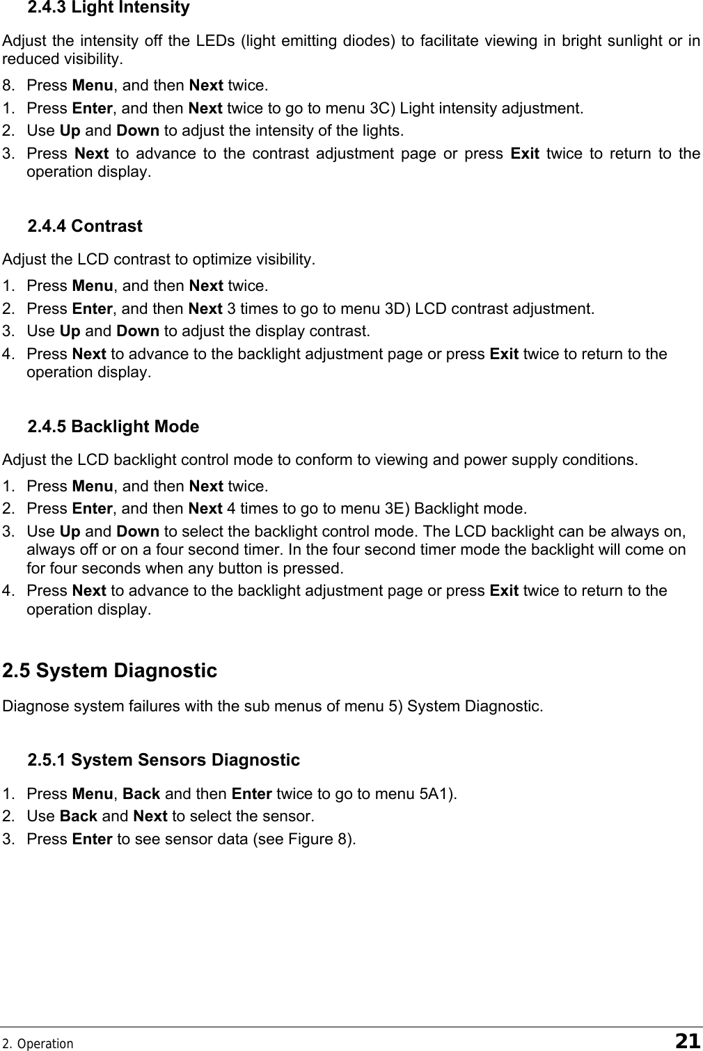 2. Operation    21 2.4.3 Light Intensity Adjust the intensity off the LEDs (light emitting diodes) to facilitate viewing in bright sunlight or in reduced visibility. 8. Press Menu, and then Next twice. 1. Press Enter, and then Next twice to go to menu 3C) Light intensity adjustment. 2. Use Up and Down to adjust the intensity of the lights. 3. Press Next to advance to the contrast adjustment page or press Exit twice to return to the operation display. 2.4.4 Contrast Adjust the LCD contrast to optimize visibility. 1. Press Menu, and then Next twice. 2. Press Enter, and then Next 3 times to go to menu 3D) LCD contrast adjustment. 3. Use Up and Down to adjust the display contrast. 4. Press Next to advance to the backlight adjustment page or press Exit twice to return to the operation display. 2.4.5 Backlight Mode Adjust the LCD backlight control mode to conform to viewing and power supply conditions. 1. Press Menu, and then Next twice. 2. Press Enter, and then Next 4 times to go to menu 3E) Backlight mode. 3. Use Up and Down to select the backlight control mode. The LCD backlight can be always on, always off or on a four second timer. In the four second timer mode the backlight will come on for four seconds when any button is pressed. 4. Press Next to advance to the backlight adjustment page or press Exit twice to return to the operation display. 2.5 System Diagnostic Diagnose system failures with the sub menus of menu 5) System Diagnostic. 2.5.1 System Sensors Diagnostic 1. Press Menu, Back and then Enter twice to go to menu 5A1). 2. Use Back and Next to select the sensor. 3. Press Enter to see sensor data (see Figure 8). 