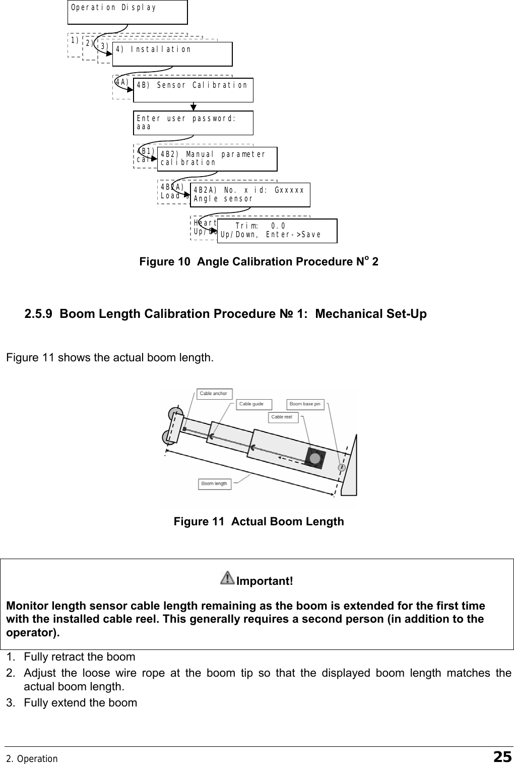 2. Operation    25  Figure 10  Angle Calibration Procedure No 2  2.5.9  Boom Length Calibration Procedure № 1:  Mechanical Set-Up  Figure 11 shows the actual boom length.   Figure 11  Actual Boom Length  Important! Monitor length sensor cable length remaining as the boom is extended for the first time with the installed cable reel. This generally requires a second person (in addition to the operator). 1.  Fully retract the boom 2.  Adjust the loose wire rope at the boom tip so that the displayed boom length matches the actual boom length. 3.  Fully extend the boom 4B2A) No. x id: Gxxxxx Load sensor Heartbeat 60 Up/Down, Enter-&gt;Save    Trim:  0.0 Up/Down, Enter-&gt;Save 4A) Sensor List  1) Parts of Line  Operation Display  2) Crane Rigging  3) Display Settings  4) Installation  4B) Sensor Calibration  Enter user password: aaa 4B1) Automatic value calibration wizard 4B2) Manual parameter calibration 4B2A) No. x id: Gxxxxx Angle sensor 