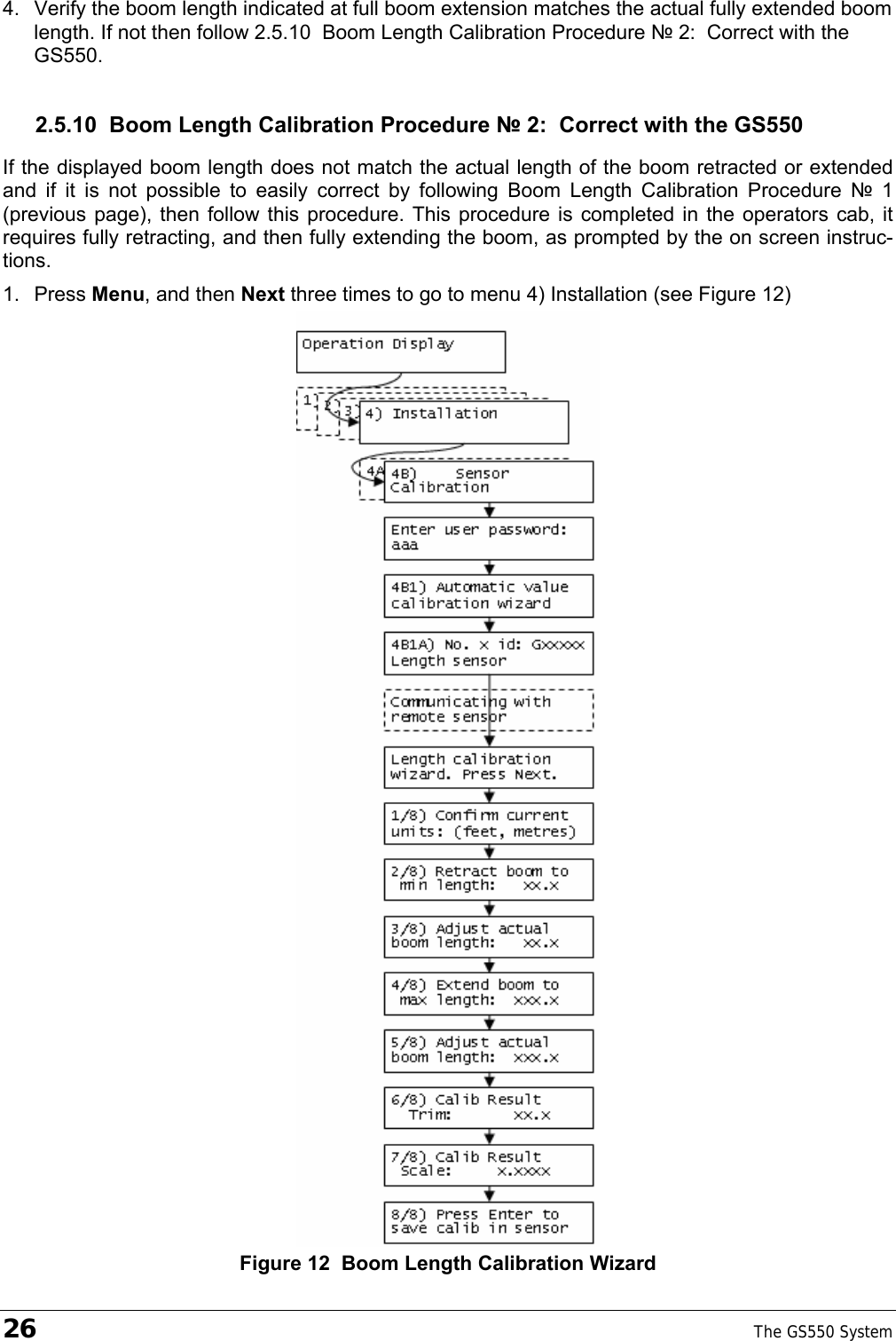 26    The GS550 System  4.  Verify the boom length indicated at full boom extension matches the actual fully extended boom length. If not then follow 2.5.10  Boom Length Calibration Procedure № 2:  Correct with the GS550. 2.5.10  Boom Length Calibration Procedure № 2:  Correct with the GS550 If the displayed boom length does not match the actual length of the boom retracted or extended and if it is not possible to easily correct by following Boom Length Calibration Procedure № 1 (previous page), then follow this procedure. This procedure is completed in the operators cab, it requires fully retracting, and then fully extending the boom, as prompted by the on screen instruc-tions. 1. Press Menu, and then Next three times to go to menu 4) Installation (see Figure 12)  Figure 12  Boom Length Calibration Wizard 