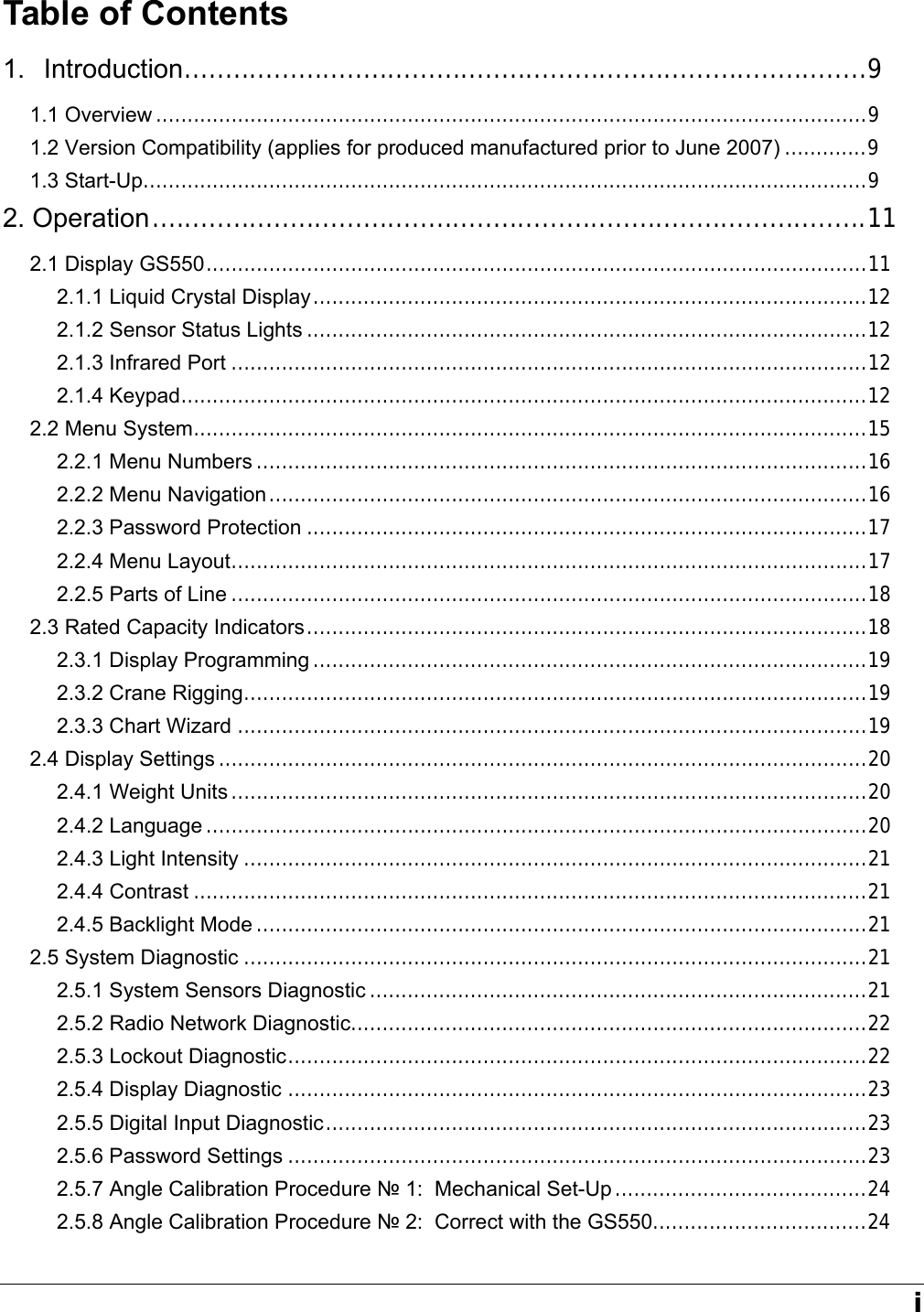   i Table of Contents 1. Introduction....................................................................................9 1.1 Overview .................................................................................................................9 1.2 Version Compatibility (applies for produced manufactured prior to June 2007) .............9 1.3 Start-Up...................................................................................................................9 2. Operation........................................................................................11 2.1 Display GS550.........................................................................................................11 2.1.1 Liquid Crystal Display........................................................................................12 2.1.2 Sensor Status Lights .........................................................................................12 2.1.3 Infrared Port .....................................................................................................12 2.1.4 Keypad.............................................................................................................12 2.2 Menu System...........................................................................................................15 2.2.1 Menu Numbers .................................................................................................16 2.2.2 Menu Navigation...............................................................................................16 2.2.3 Password Protection .........................................................................................17 2.2.4 Menu Layout.....................................................................................................17 2.2.5 Parts of Line .....................................................................................................18 2.3 Rated Capacity Indicators.........................................................................................18 2.3.1 Display Programming ........................................................................................19 2.3.2 Crane Rigging...................................................................................................19 2.3.3 Chart Wizard ....................................................................................................19 2.4 Display Settings .......................................................................................................20 2.4.1 Weight Units .....................................................................................................20 2.4.2 Language .........................................................................................................20 2.4.3 Light Intensity ...................................................................................................21 2.4.4 Contrast ...........................................................................................................21 2.4.5 Backlight Mode .................................................................................................21 2.5 System Diagnostic ...................................................................................................21 2.5.1 System Sensors Diagnostic ...............................................................................21 2.5.2 Radio Network Diagnostic..................................................................................22 2.5.3 Lockout Diagnostic............................................................................................22 2.5.4 Display Diagnostic ............................................................................................23 2.5.5 Digital Input Diagnostic......................................................................................23 2.5.6 Password Settings ............................................................................................23 2.5.7 Angle Calibration Procedure № 1:  Mechanical Set-Up ........................................24 2.5.8 Angle Calibration Procedure № 2:  Correct with the GS550..................................24 