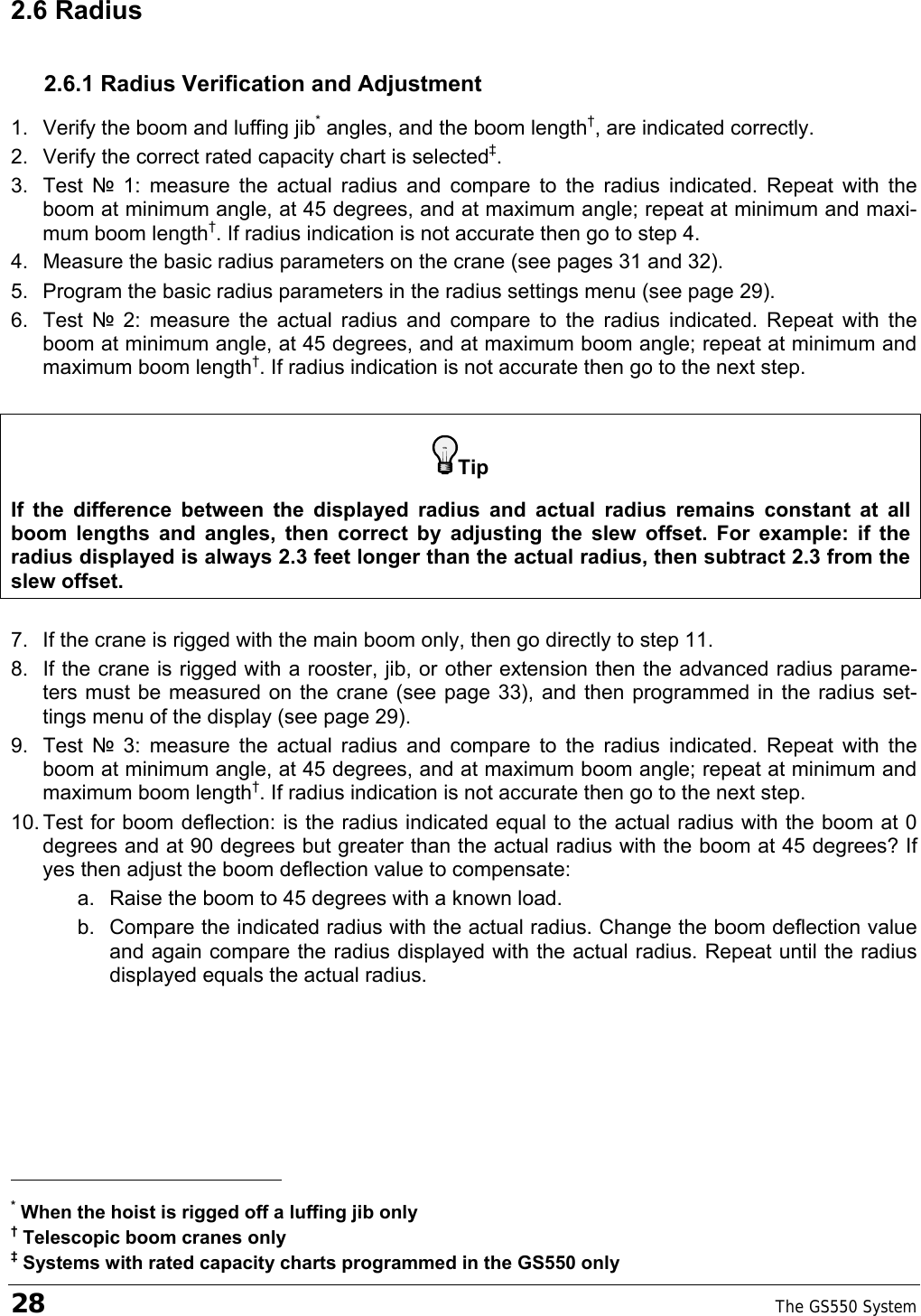 28    The GS550 System  2.6 Radius 2.6.1 Radius Verification and Adjustment 1.  Verify the boom and luffing jib* angles, and the boom length†, are indicated correctly. 2.  Verify the correct rated capacity chart is selected‡. 3. Test № 1: measure the actual radius and compare to the radius indicated. Repeat with the boom at minimum angle, at 45 degrees, and at maximum angle; repeat at minimum and maxi-mum boom length†. If radius indication is not accurate then go to step 4. 4.  Measure the basic radius parameters on the crane (see pages 31 and 32). 5.  Program the basic radius parameters in the radius settings menu (see page 29). 6. Test № 2: measure the actual radius and compare to the radius indicated. Repeat with the boom at minimum angle, at 45 degrees, and at maximum boom angle; repeat at minimum and maximum boom length†. If radius indication is not accurate then go to the next step.  Tip If the difference between the displayed radius and actual radius remains constant at all boom lengths and angles, then correct by adjusting the slew offset. For example: if the radius displayed is always 2.3 feet longer than the actual radius, then subtract 2.3 from the slew offset.  7.  If the crane is rigged with the main boom only, then go directly to step 11.  8.  If the crane is rigged with a rooster, jib, or other extension then the advanced radius parame-ters must be measured on the crane (see page 33), and then programmed in the radius set-tings menu of the display (see page 29). 9. Test № 3: measure the actual radius and compare to the radius indicated. Repeat with the boom at minimum angle, at 45 degrees, and at maximum boom angle; repeat at minimum and maximum boom length†. If radius indication is not accurate then go to the next step. 10. Test for boom deflection: is the radius indicated equal to the actual radius with the boom at 0 degrees and at 90 degrees but greater than the actual radius with the boom at 45 degrees? If yes then adjust the boom deflection value to compensate: a.  Raise the boom to 45 degrees with a known load. b.  Compare the indicated radius with the actual radius. Change the boom deflection value and again compare the radius displayed with the actual radius. Repeat until the radius displayed equals the actual radius.                                                     * When the hoist is rigged off a luffing jib only † Telescopic boom cranes only ‡ Systems with rated capacity charts programmed in the GS550 only 