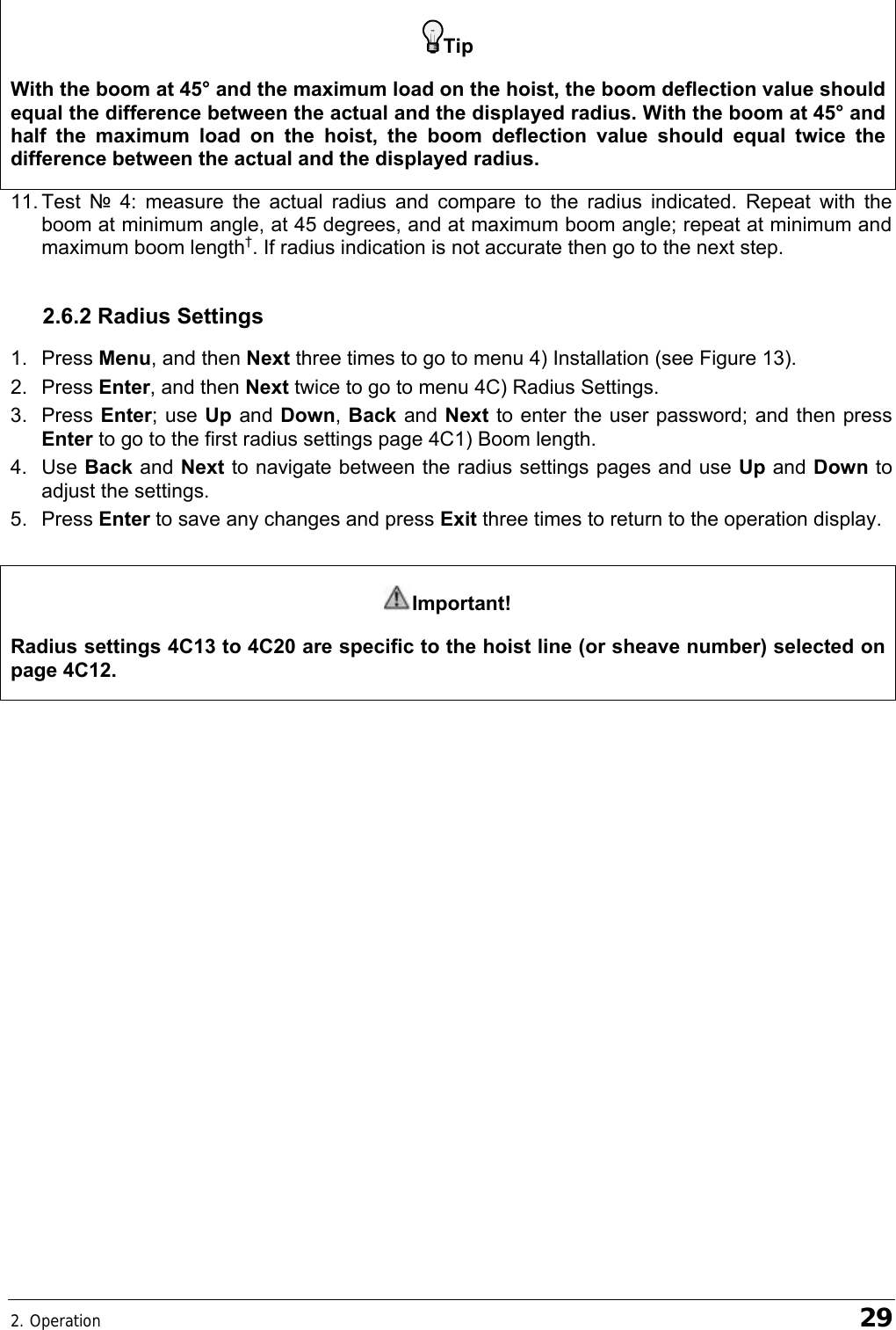 2. Operation    29 Tip With the boom at 45° and the maximum load on the hoist, the boom deflection value should equal the difference between the actual and the displayed radius. With the boom at 45° and half the maximum load on the hoist, the boom deflection value should equal twice the difference between the actual and the displayed radius. 11. Test  № 4: measure the actual radius and compare to the radius indicated. Repeat with the boom at minimum angle, at 45 degrees, and at maximum boom angle; repeat at minimum and maximum boom length†. If radius indication is not accurate then go to the next step. 2.6.2 Radius Settings 1. Press Menu, and then Next three times to go to menu 4) Installation (see Figure 13). 2. Press Enter, and then Next twice to go to menu 4C) Radius Settings. 3. Press Enter; use Up and Down, Back and Next to enter the user password; and then press Enter to go to the first radius settings page 4C1) Boom length. 4. Use Back and Next to navigate between the radius settings pages and use Up and Down to adjust the settings. 5. Press Enter to save any changes and press Exit three times to return to the operation display.  Important! Radius settings 4C13 to 4C20 are specific to the hoist line (or sheave number) selected on page 4C12.  