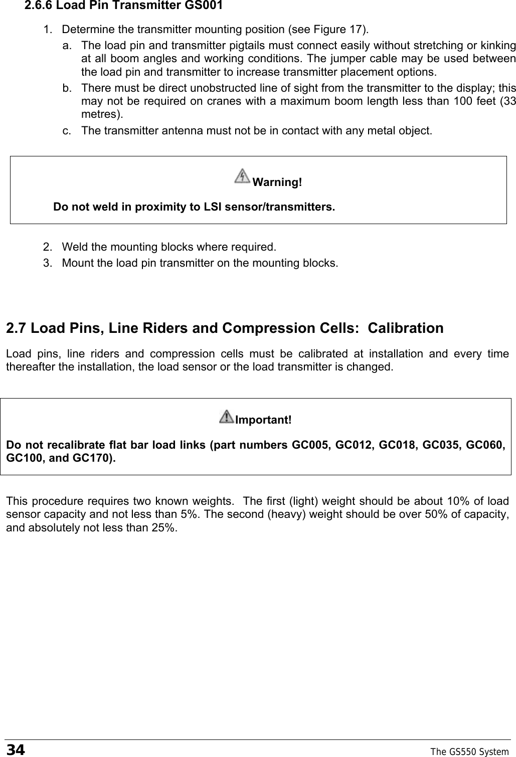 34    The GS550 System  2.6.6 Load Pin Transmitter GS001 1.  Determine the transmitter mounting position (see Figure 17). a.  The load pin and transmitter pigtails must connect easily without stretching or kinking at all boom angles and working conditions. The jumper cable may be used between the load pin and transmitter to increase transmitter placement options. b.  There must be direct unobstructed line of sight from the transmitter to the display; this may not be required on cranes with a maximum boom length less than 100 feet (33 metres). c.  The transmitter antenna must not be in contact with any metal object.  Warning! Do not weld in proximity to LSI sensor/transmitters.  2.  Weld the mounting blocks where required. 3.  Mount the load pin transmitter on the mounting blocks. 2.7 Load Pins, Line Riders and Compression Cells:  Calibration Load pins, line riders and compression cells must be calibrated at installation and every time thereafter the installation, the load sensor or the load transmitter is changed.  Important! Do not recalibrate flat bar load links (part numbers GC005, GC012, GC018, GC035, GC060, GC100, and GC170).  This procedure requires two known weights.  The first (light) weight should be about 10% of load sensor capacity and not less than 5%. The second (heavy) weight should be over 50% of capacity, and absolutely not less than 25%.  