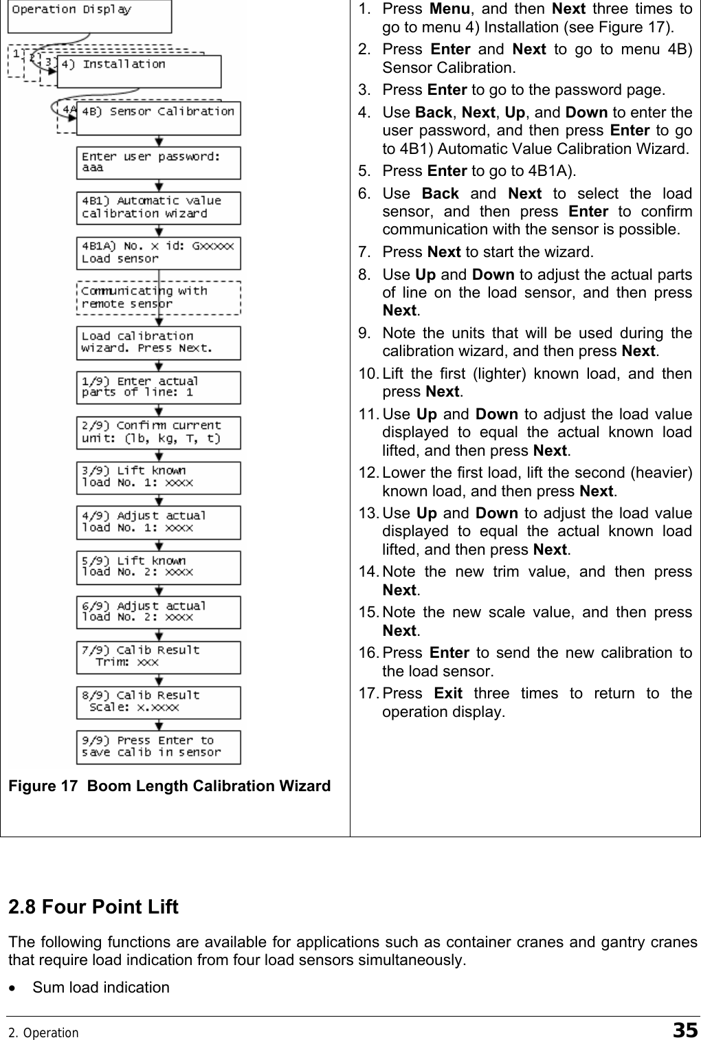 2. Operation    35  Figure 17  Boom Length Calibration Wizard  1. Press Menu, and then Next  three times to go to menu 4) Installation (see Figure 17). 2. Press Enter  and  Next  to go to menu 4B) Sensor Calibration. 3. Press Enter to go to the password page. 4. Use Back, Next, Up, and Down to enter the user password, and then press Enter to go to 4B1) Automatic Value Calibration Wizard. 5. Press Enter to go to 4B1A). 6. Use Back  and  Next  to select the load sensor, and then press Enter to confirm communication with the sensor is possible. 7. Press Next to start the wizard. 8. Use Up and Down to adjust the actual parts of line on the load sensor, and then press Next. 9.  Note the units that will be used during the calibration wizard, and then press Next. 10. Lift the first (lighter) known load, and then press Next. 11. Use  Up and  Down to adjust the load value displayed to equal the actual known load lifted, and then press Next. 12. Lower the first load, lift the second (heavier) known load, and then press Next. 13. Use  Up and  Down to adjust the load value displayed to equal the actual known load lifted, and then press Next. 14. Note the new trim value, and then press Next. 15. Note the new scale value, and then press Next. 16. Press  Enter  to send the new calibration to the load sensor.  17. Press  Exit  three times to return to the operation display.   2.8 Four Point Lift The following functions are available for applications such as container cranes and gantry cranes that require load indication from four load sensors simultaneously. •  Sum load indication 