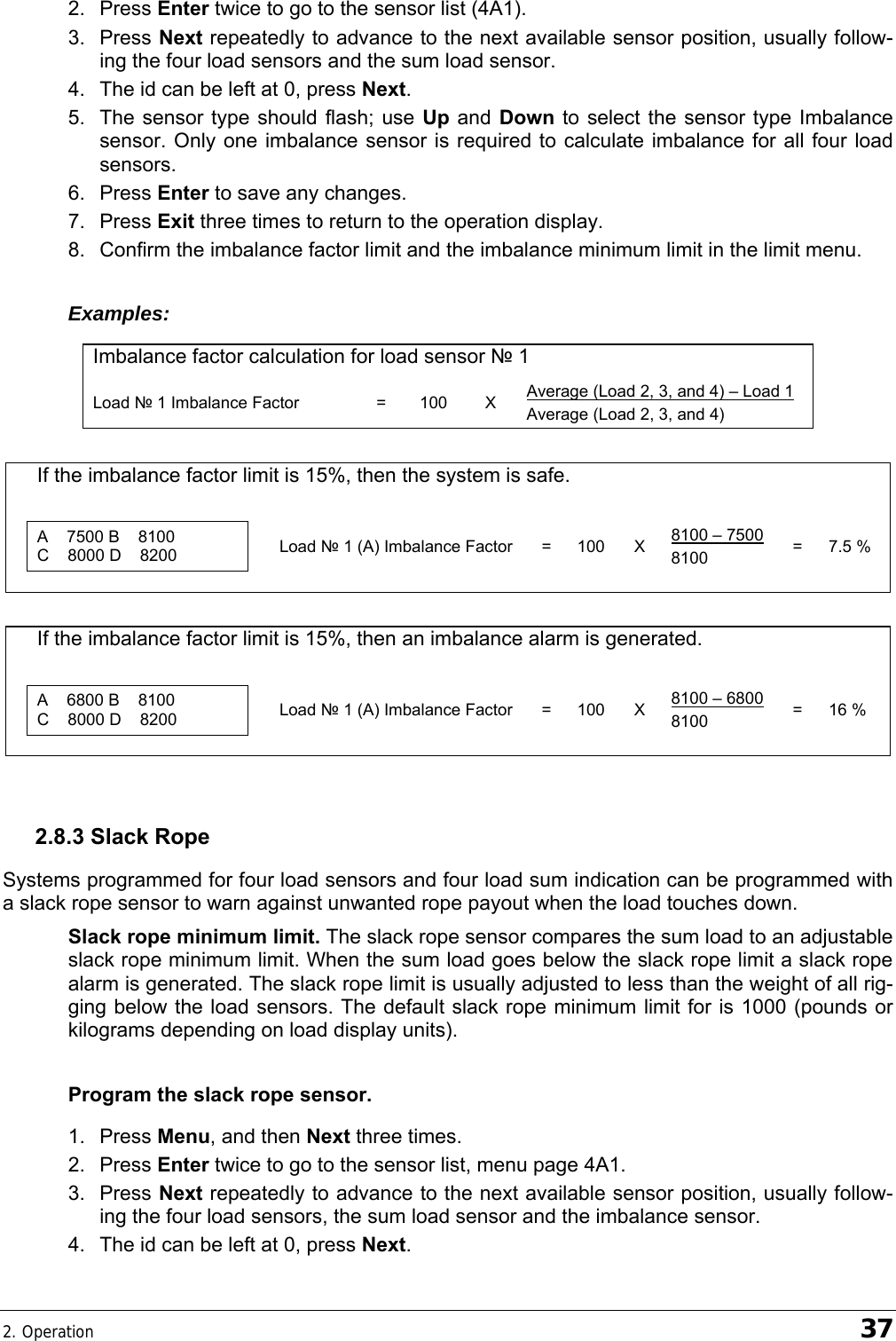 2. Operation    37 2. Press Enter twice to go to the sensor list (4A1). 3. Press Next repeatedly to advance to the next available sensor position, usually follow-ing the four load sensors and the sum load sensor. 4.  The id can be left at 0, press Next. 5.  The sensor type should flash; use Up and  Down to select the sensor type Imbalance sensor. Only one imbalance sensor is required to calculate imbalance for all four load sensors. 6. Press Enter to save any changes. 7. Press Exit three times to return to the operation display. 8.  Confirm the imbalance factor limit and the imbalance minimum limit in the limit menu. Examples: Imbalance factor calculation for load sensor № 1 Load № 1 Imbalance Factor  =  100  X  Average (Load 2, 3, and 4) – Load 1 Average (Load 2, 3, and 4)    If the imbalance factor limit is 15%, then the system is safe.                   A    7500 B    8100 C    8000 D    8200   Load № 1 (A) Imbalance Factor  =  100  X  8100 – 7500 8100  = 7.5 %                     If the imbalance factor limit is 15%, then an imbalance alarm is generated.                   A    6800 B    8100 C    8000 D    8200   Load № 1 (A) Imbalance Factor  =  100  X  8100 – 6800 8100  = 16 %                   2.8.3 Slack Rope Systems programmed for four load sensors and four load sum indication can be programmed with a slack rope sensor to warn against unwanted rope payout when the load touches down. Slack rope minimum limit. The slack rope sensor compares the sum load to an adjustable slack rope minimum limit. When the sum load goes below the slack rope limit a slack rope alarm is generated. The slack rope limit is usually adjusted to less than the weight of all rig-ging below the load sensors. The default slack rope minimum limit for is 1000 (pounds or kilograms depending on load display units). Program the slack rope sensor. 1. Press Menu, and then Next three times. 2. Press Enter twice to go to the sensor list, menu page 4A1. 3. Press Next repeatedly to advance to the next available sensor position, usually follow-ing the four load sensors, the sum load sensor and the imbalance sensor. 4.  The id can be left at 0, press Next. 