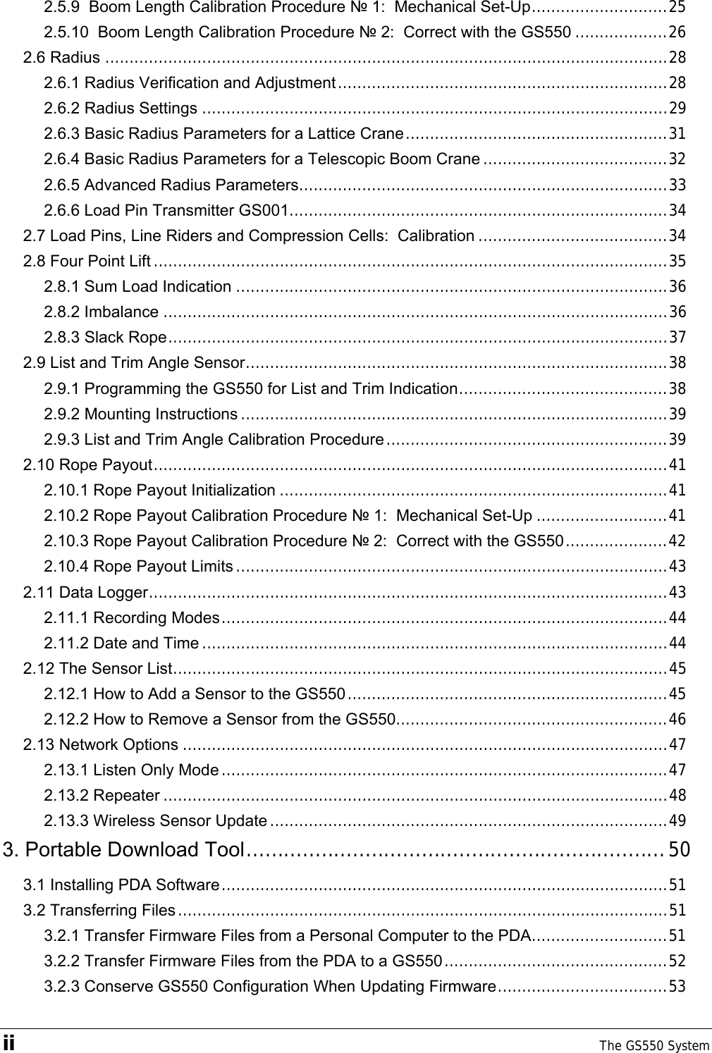 ii    The GS550 System  2.5.9  Boom Length Calibration Procedure № 1:  Mechanical Set-Up............................25 2.5.10  Boom Length Calibration Procedure № 2:  Correct with the GS550 ...................26 2.6 Radius ....................................................................................................................28 2.6.1 Radius Verification and Adjustment....................................................................28 2.6.2 Radius Settings ................................................................................................29 2.6.3 Basic Radius Parameters for a Lattice Crane......................................................31 2.6.4 Basic Radius Parameters for a Telescopic Boom Crane ......................................32 2.6.5 Advanced Radius Parameters............................................................................33 2.6.6 Load Pin Transmitter GS001..............................................................................34 2.7 Load Pins, Line Riders and Compression Cells:  Calibration .......................................34 2.8 Four Point Lift ..........................................................................................................35 2.8.1 Sum Load Indication .........................................................................................36 2.8.2 Imbalance ........................................................................................................36 2.8.3 Slack Rope.......................................................................................................37 2.9 List and Trim Angle Sensor.......................................................................................38 2.9.1 Programming the GS550 for List and Trim Indication...........................................38 2.9.2 Mounting Instructions ........................................................................................39 2.9.3 List and Trim Angle Calibration Procedure..........................................................39 2.10 Rope Payout..........................................................................................................41 2.10.1 Rope Payout Initialization ................................................................................41 2.10.2 Rope Payout Calibration Procedure № 1:  Mechanical Set-Up ...........................41 2.10.3 Rope Payout Calibration Procedure № 2:  Correct with the GS550.....................42 2.10.4 Rope Payout Limits .........................................................................................43 2.11 Data Logger...........................................................................................................43 2.11.1 Recording Modes............................................................................................44 2.11.2 Date and Time ................................................................................................44 2.12 The Sensor List......................................................................................................45 2.12.1 How to Add a Sensor to the GS550..................................................................45 2.12.2 How to Remove a Sensor from the GS550........................................................46 2.13 Network Options ....................................................................................................47 2.13.1 Listen Only Mode ............................................................................................47 2.13.2 Repeater ........................................................................................................48 2.13.3 Wireless Sensor Update ..................................................................................49 3. Portable Download Tool...................................................................50 3.1 Installing PDA Software............................................................................................51 3.2 Transferring Files.....................................................................................................51 3.2.1 Transfer Firmware Files from a Personal Computer to the PDA............................51 3.2.2 Transfer Firmware Files from the PDA to a GS550..............................................52 3.2.3 Conserve GS550 Configuration When Updating Firmware...................................53 