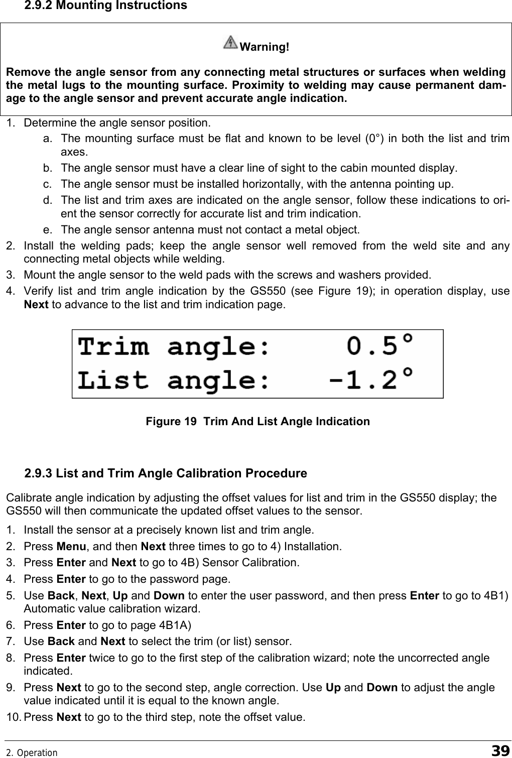 2. Operation    39 2.9.2 Mounting Instructions Warning! Remove the angle sensor from any connecting metal structures or surfaces when welding the metal lugs to the mounting surface. Proximity to welding may cause permanent dam-age to the angle sensor and prevent accurate angle indication. 1.  Determine the angle sensor position. a.  The mounting surface must be flat and known to be level (0°) in both the list and trim axes. b.  The angle sensor must have a clear line of sight to the cabin mounted display. c.  The angle sensor must be installed horizontally, with the antenna pointing up. d.  The list and trim axes are indicated on the angle sensor, follow these indications to ori-ent the sensor correctly for accurate list and trim indication. e.  The angle sensor antenna must not contact a metal object. 2.  Install the welding pads; keep the angle sensor well removed from the weld site and any connecting metal objects while welding. 3.  Mount the angle sensor to the weld pads with the screws and washers provided. 4.  Verify list and trim angle indication by the GS550 (see Figure 19); in operation display, use Next to advance to the list and trim indication page.    Figure 19  Trim And List Angle Indication  2.9.3 List and Trim Angle Calibration Procedure Calibrate angle indication by adjusting the offset values for list and trim in the GS550 display; the GS550 will then communicate the updated offset values to the sensor. 1.  Install the sensor at a precisely known list and trim angle. 2. Press Menu, and then Next three times to go to 4) Installation. 3. Press Enter and Next to go to 4B) Sensor Calibration. 4. Press Enter to go to the password page. 5. Use Back, Next, Up and Down to enter the user password, and then press Enter to go to 4B1) Automatic value calibration wizard. 6. Press Enter to go to page 4B1A) 7. Use Back and Next to select the trim (or list) sensor. 8. Press Enter twice to go to the first step of the calibration wizard; note the uncorrected angle indicated. 9. Press Next to go to the second step, angle correction. Use Up and Down to adjust the angle value indicated until it is equal to the known angle. 10. Press  Next to go to the third step, note the offset value. 