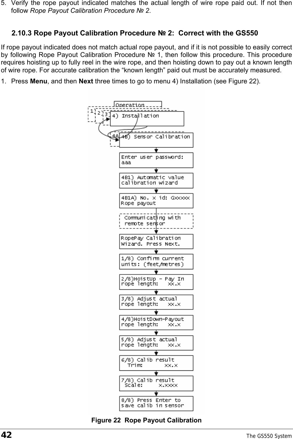 42    The GS550 System  5.  Verify the rope payout indicated matches the actual length of wire rope paid out. If not then follow Rope Payout Calibration Procedure № 2. 2.10.3 Rope Payout Calibration Procedure № 2:  Correct with the GS550 If rope payout indicated does not match actual rope payout, and if it is not possible to easily correct by following Rope Payout Calibration Procedure № 1, then follow this procedure. This procedure requires hoisting up to fully reel in the wire rope, and then hoisting down to pay out a known length of wire rope. For accurate calibration the “known length” paid out must be accurately measured. 1. Press Menu, and then Next three times to go to menu 4) Installation (see Figure 22).  Figure 22  Rope Payout Calibration 