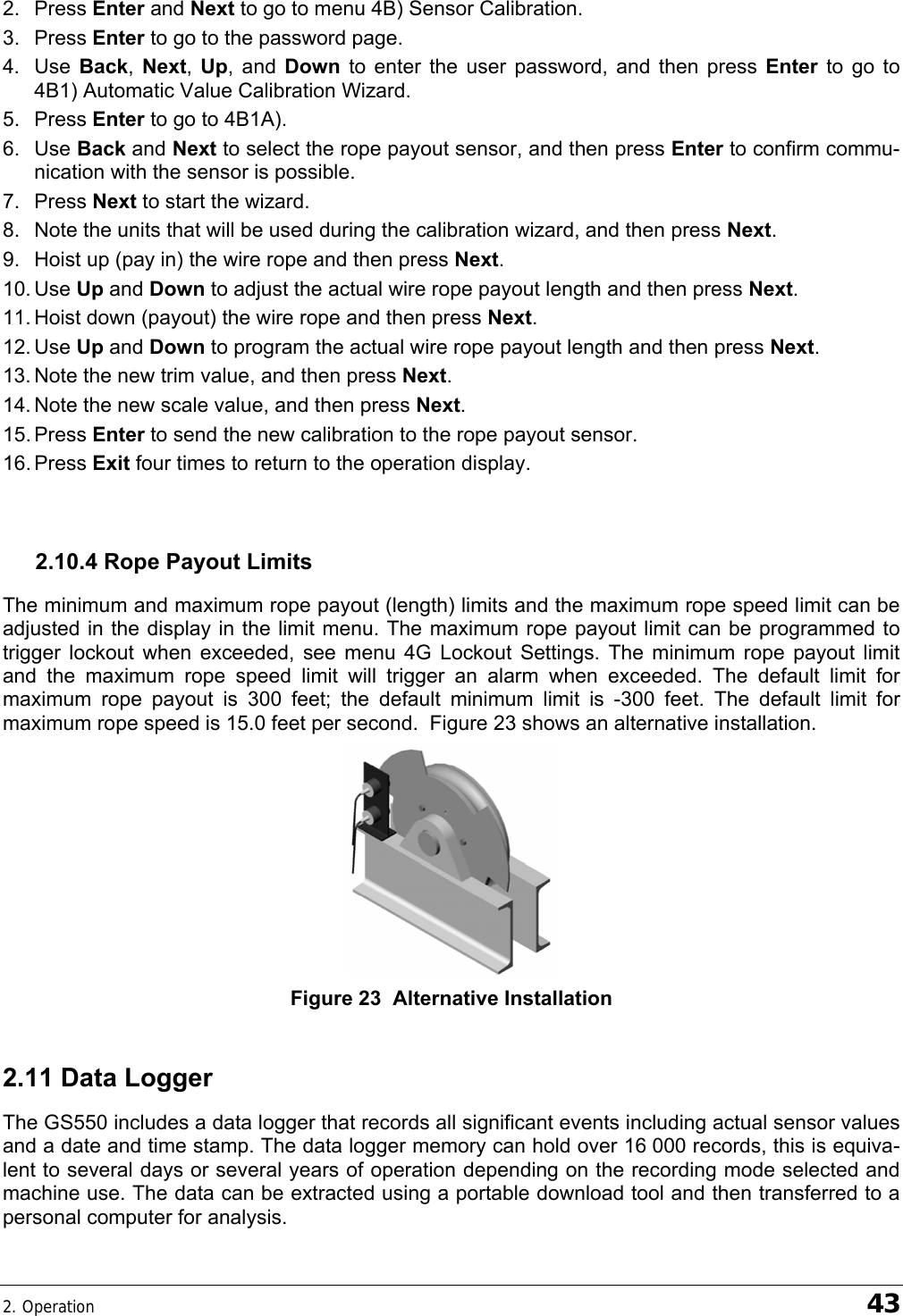 2. Operation    43  2. Press Enter and Next to go to menu 4B) Sensor Calibration. 3. Press Enter to go to the password page. 4. Use Back,  Next,  Up, and Down  to enter the user password, and then press Enter  to go to 4B1) Automatic Value Calibration Wizard. 5. Press Enter to go to 4B1A). 6. Use Back and Next to select the rope payout sensor, and then press Enter to confirm commu-nication with the sensor is possible. 7. Press Next to start the wizard. 8.  Note the units that will be used during the calibration wizard, and then press Next. 9.  Hoist up (pay in) the wire rope and then press Next. 10. Use  Up and Down to adjust the actual wire rope payout length and then press Next. 11. Hoist down (payout) the wire rope and then press Next. 12. Use  Up and Down to program the actual wire rope payout length and then press Next. 13. Note the new trim value, and then press Next. 14. Note the new scale value, and then press Next. 15. Press  Enter to send the new calibration to the rope payout sensor. 16. Press  Exit four times to return to the operation display.  2.10.4 Rope Payout Limits The minimum and maximum rope payout (length) limits and the maximum rope speed limit can be adjusted in the display in the limit menu. The maximum rope payout limit can be programmed to trigger lockout when exceeded, see menu 4G Lockout Settings. The minimum rope payout limit and the maximum rope speed limit will trigger an alarm when exceeded. The default limit for maximum rope payout is 300 feet; the default minimum limit is -300 feet. The default limit for maximum rope speed is 15.0 feet per second.  Figure 23 shows an alternative installation.  Figure 23  Alternative Installation 2.11 Data Logger The GS550 includes a data logger that records all significant events including actual sensor values and a date and time stamp. The data logger memory can hold over 16 000 records, this is equiva-lent to several days or several years of operation depending on the recording mode selected and machine use. The data can be extracted using a portable download tool and then transferred to a personal computer for analysis. 