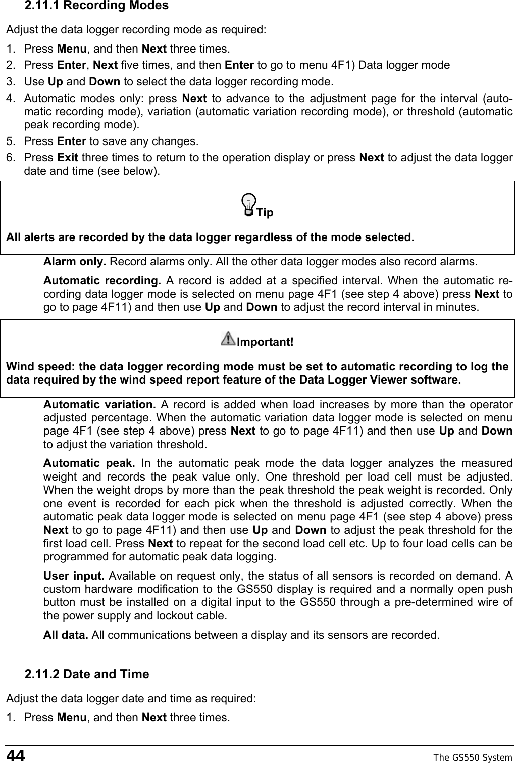 44    The GS550 System  2.11.1 Recording Modes Adjust the data logger recording mode as required: 1. Press Menu, and then Next three times. 2. Press Enter, Next five times, and then Enter to go to menu 4F1) Data logger mode 3. Use Up and Down to select the data logger recording mode. 4.  Automatic modes only: press Next  to advance to the adjustment page for the interval (auto-matic recording mode), variation (automatic variation recording mode), or threshold (automatic peak recording mode). 5. Press Enter to save any changes. 6. Press Exit three times to return to the operation display or press Next to adjust the data logger date and time (see below). Tip All alerts are recorded by the data logger regardless of the mode selected. Alarm only. Record alarms only. All the other data logger modes also record alarms. Automatic recording. A record is added at a specified interval. When the automatic re-cording data logger mode is selected on menu page 4F1 (see step 4 above) press Next to go to page 4F11) and then use Up and Down to adjust the record interval in minutes.  Important! Wind speed: the data logger recording mode must be set to automatic recording to log the data required by the wind speed report feature of the Data Logger Viewer software. Automatic variation. A record is added when load increases by more than the operator adjusted percentage. When the automatic variation data logger mode is selected on menu page 4F1 (see step 4 above) press Next to go to page 4F11) and then use Up and Down to adjust the variation threshold. Automatic peak. In the automatic peak mode the data logger analyzes the measured weight and records the peak value only. One threshold per load cell must be adjusted. When the weight drops by more than the peak threshold the peak weight is recorded. Only one event is recorded for each pick when the threshold is adjusted correctly. When the automatic peak data logger mode is selected on menu page 4F1 (see step 4 above) press Next to go to page 4F11) and then use Up and Down to adjust the peak threshold for the first load cell. Press Next to repeat for the second load cell etc. Up to four load cells can be programmed for automatic peak data logging. User input. Available on request only, the status of all sensors is recorded on demand. A custom hardware modification to the GS550 display is required and a normally open push button must be installed on a digital input to the GS550 through a pre-determined wire of the power supply and lockout cable. All data. All communications between a display and its sensors are recorded. 2.11.2 Date and Time Adjust the data logger date and time as required: 1. Press Menu, and then Next three times. 