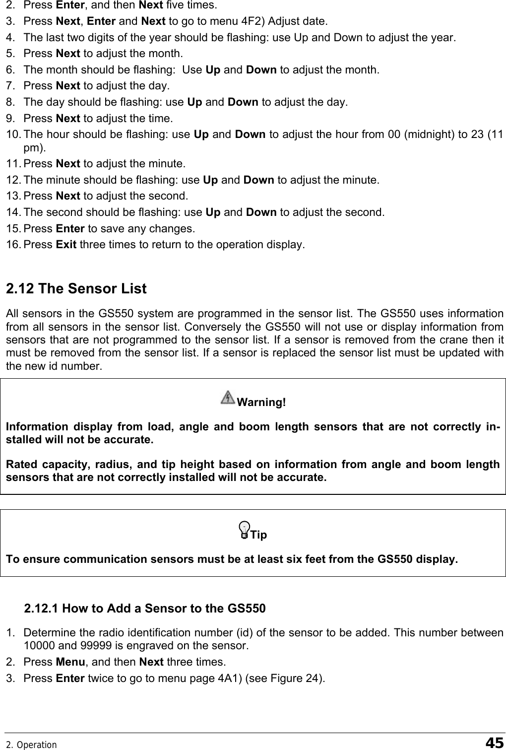 2. Operation    45 2. Press Enter, and then Next five times. 3. Press Next, Enter and Next to go to menu 4F2) Adjust date. 4.  The last two digits of the year should be flashing: use Up and Down to adjust the year. 5. Press Next to adjust the month. 6.  The month should be flashing:  Use Up and Down to adjust the month. 7. Press Next to adjust the day. 8.  The day should be flashing: use Up and Down to adjust the day. 9. Press Next to adjust the time. 10. The hour should be flashing: use Up and Down to adjust the hour from 00 (midnight) to 23 (11 pm). 11. Press  Next to adjust the minute. 12. The minute should be flashing: use Up and Down to adjust the minute. 13. Press  Next to adjust the second. 14. The second should be flashing: use Up and Down to adjust the second. 15. Press  Enter to save any changes. 16. Press  Exit three times to return to the operation display. 2.12 The Sensor List All sensors in the GS550 system are programmed in the sensor list. The GS550 uses information from all sensors in the sensor list. Conversely the GS550 will not use or display information from sensors that are not programmed to the sensor list. If a sensor is removed from the crane then it must be removed from the sensor list. If a sensor is replaced the sensor list must be updated with the new id number. Warning!  Information display from load, angle and boom length sensors that are not correctly in-stalled will not be accurate. Rated capacity, radius, and tip height based on information from angle and boom length sensors that are not correctly installed will not be accurate. 2.12.1 How to Add a Sensor to the GS550 1.  Determine the radio identification number (id) of the sensor to be added. This number between 10000 and 99999 is engraved on the sensor. 2. Press Menu, and then Next three times. 3. Press Enter twice to go to menu page 4A1) (see Figure 24).   Tip To ensure communication sensors must be at least six feet from the GS550 display. 