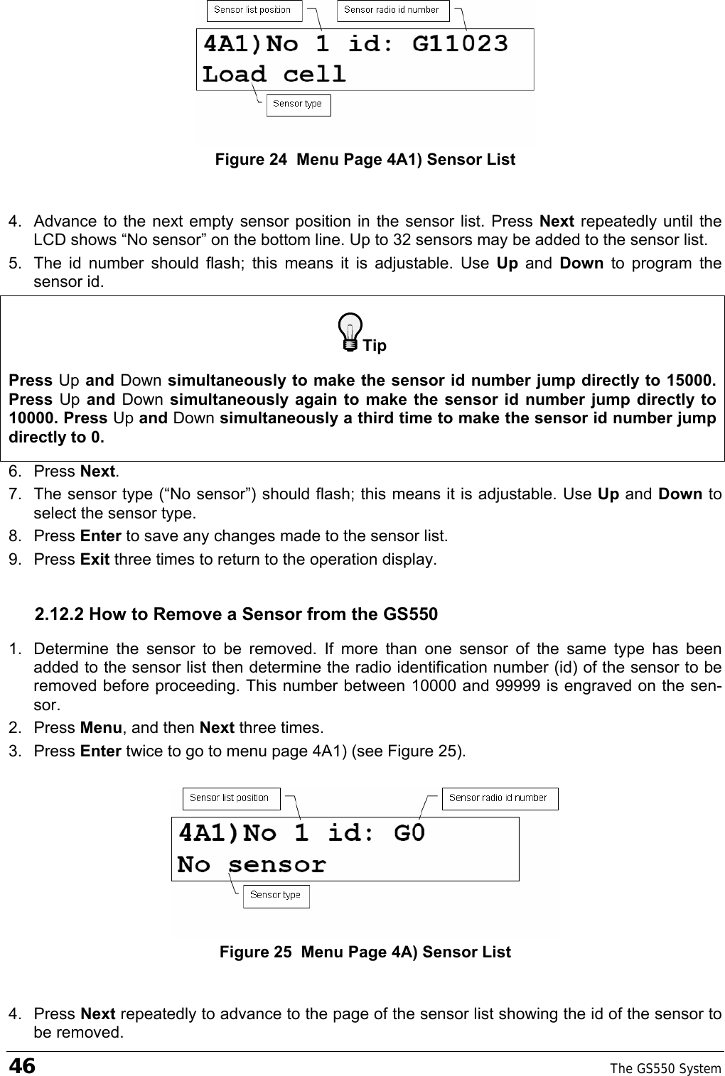 46    The GS550 System   Figure 24  Menu Page 4A1) Sensor List  4.  Advance to the next empty sensor position in the sensor list. Press Next repeatedly until the LCD shows “No sensor” on the bottom line. Up to 32 sensors may be added to the sensor list.  5.  The id number should flash; this means it is adjustable. Use Up  and  Down  to program the sensor id. Tip Press Up and Down simultaneously to make the sensor id number jump directly to 15000. Press Up and Down simultaneously again to make the sensor id number jump directly to 10000. Press Up and Down simultaneously a third time to make the sensor id number jump directly to 0. 6. Press Next.  7.  The sensor type (“No sensor”) should flash; this means it is adjustable. Use Up and Down to select the sensor type. 8. Press Enter to save any changes made to the sensor list. 9. Press Exit three times to return to the operation display. 2.12.2 How to Remove a Sensor from the GS550 1.  Determine the sensor to be removed. If more than one sensor of the same type has been added to the sensor list then determine the radio identification number (id) of the sensor to be removed before proceeding. This number between 10000 and 99999 is engraved on the sen-sor. 2. Press Menu, and then Next three times. 3. Press Enter twice to go to menu page 4A1) (see Figure 25).   Figure 25  Menu Page 4A) Sensor List  4. Press Next repeatedly to advance to the page of the sensor list showing the id of the sensor to be removed. 