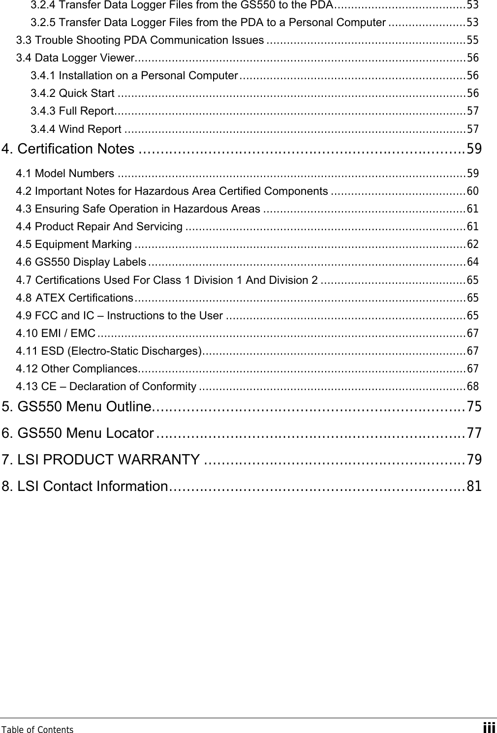 Table of Contents    iii 3.2.4 Transfer Data Logger Files from the GS550 to the PDA.......................................53 3.2.5 Transfer Data Logger Files from the PDA to a Personal Computer .......................53 3.3 Trouble Shooting PDA Communication Issues ...........................................................55 3.4 Data Logger Viewer..................................................................................................56 3.4.1 Installation on a Personal Computer...................................................................56 3.4.2 Quick Start .......................................................................................................56 3.4.3 Full Report........................................................................................................57 3.4.4 Wind Report .....................................................................................................57 4. Certification Notes ...........................................................................59 4.1 Model Numbers .......................................................................................................59 4.2 Important Notes for Hazardous Area Certified Components ........................................60 4.3 Ensuring Safe Operation in Hazardous Areas ............................................................61 4.4 Product Repair And Servicing ...................................................................................61 4.5 Equipment Marking ..................................................................................................62 4.6 GS550 Display Labels ..............................................................................................64 4.7 Certifications Used For Class 1 Division 1 And Division 2 ...........................................65 4.8 ATEX Certifications..................................................................................................65 4.9 FCC and IC – Instructions to the User .......................................................................65 4.10 EMI / EMC .............................................................................................................67 4.11 ESD (Electro-Static Discharges)..............................................................................67 4.12 Other Compliances.................................................................................................67 4.13 CE – Declaration of Conformity ...............................................................................68 5. GS550 Menu Outline........................................................................75 6. GS550 Menu Locator .......................................................................77 7. LSI PRODUCT WARRANTY ............................................................79 8. LSI Contact Information....................................................................81  