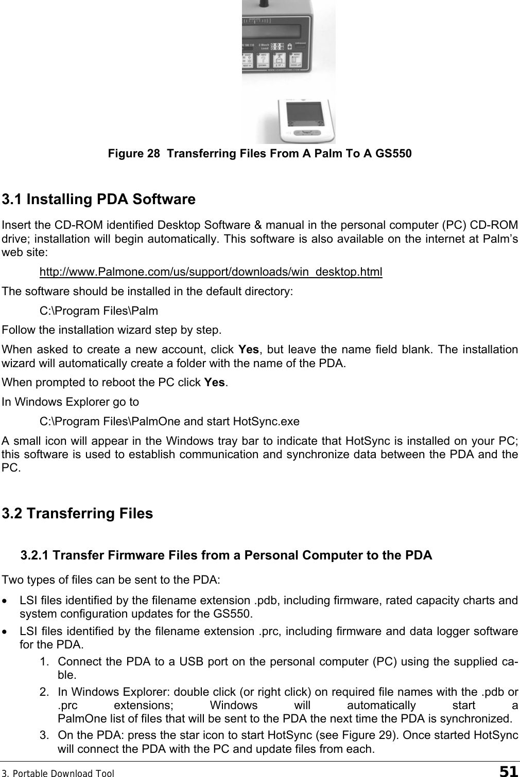 3. Portable Download Tool    51  Figure 28  Transferring Files From A Palm To A GS550 3.1 Installing PDA Software Insert the CD-ROM identified Desktop Software &amp; manual in the personal computer (PC) CD-ROM drive; installation will begin automatically. This software is also available on the internet at Palm’s web site: http://www.Palmone.com/us/support/downloads/win_desktop.html The software should be installed in the default directory: C:\Program Files\Palm Follow the installation wizard step by step. When asked to create a new account, click Yes, but leave the name field blank. The installation wizard will automatically create a folder with the name of the PDA. When prompted to reboot the PC click Yes. In Windows Explorer go to C:\Program Files\PalmOne and start HotSync.exe A small icon will appear in the Windows tray bar to indicate that HotSync is installed on your PC; this software is used to establish communication and synchronize data between the PDA and the PC. 3.2 Transferring Files 3.2.1 Transfer Firmware Files from a Personal Computer to the PDA Two types of files can be sent to the PDA: •  LSI files identified by the filename extension .pdb, including firmware, rated capacity charts and system configuration updates for the GS550.  •  LSI files identified by the filename extension .prc, including firmware and data logger software for the PDA. 1.  Connect the PDA to a USB port on the personal computer (PC) using the supplied ca-ble. 2.  In Windows Explorer: double click (or right click) on required file names with the .pdb or .prc extensions; Windows will automatically start a PalmOne list of files that will be sent to the PDA the next time the PDA is synchronized. 3.  On the PDA: press the star icon to start HotSync (see Figure 29). Once started HotSync will connect the PDA with the PC and update files from each. 