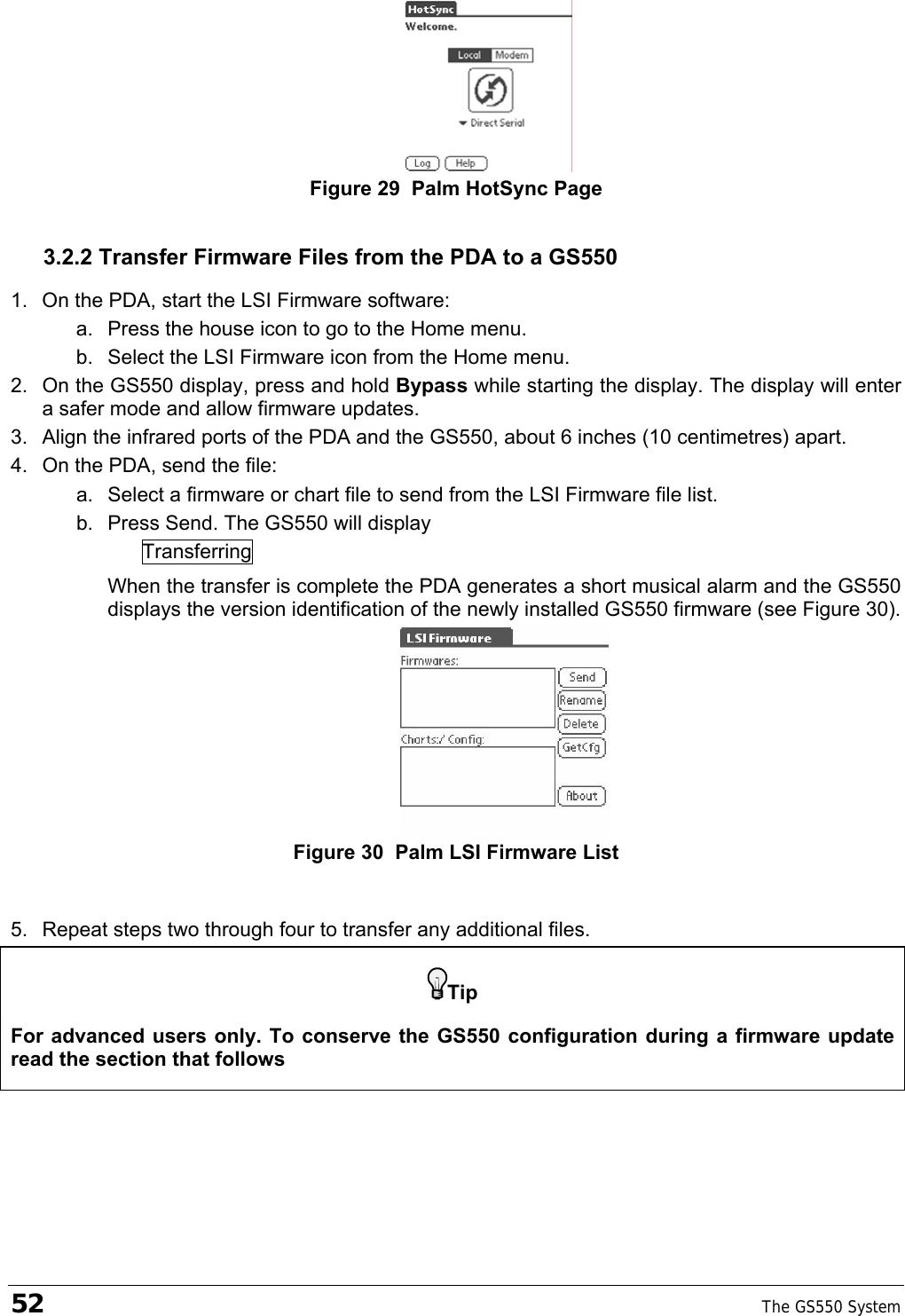 52    The GS550 System    Figure 29  Palm HotSync Page 3.2.2 Transfer Firmware Files from the PDA to a GS550 1.  On the PDA, start the LSI Firmware software: a.  Press the house icon to go to the Home menu. b.  Select the LSI Firmware icon from the Home menu. 2.  On the GS550 display, press and hold Bypass while starting the display. The display will enter a safer mode and allow firmware updates. 3.  Align the infrared ports of the PDA and the GS550, about 6 inches (10 centimetres) apart. 4.  On the PDA, send the file: a.  Select a firmware or chart file to send from the LSI Firmware file list. b.  Press Send. The GS550 will display Transferring When the transfer is complete the PDA generates a short musical alarm and the GS550 displays the version identification of the newly installed GS550 firmware (see Figure 30).  Figure 30  Palm LSI Firmware List  5.  Repeat steps two through four to transfer any additional files. Tip For advanced users only. To conserve the GS550 configuration during a firmware update read the section that follows 