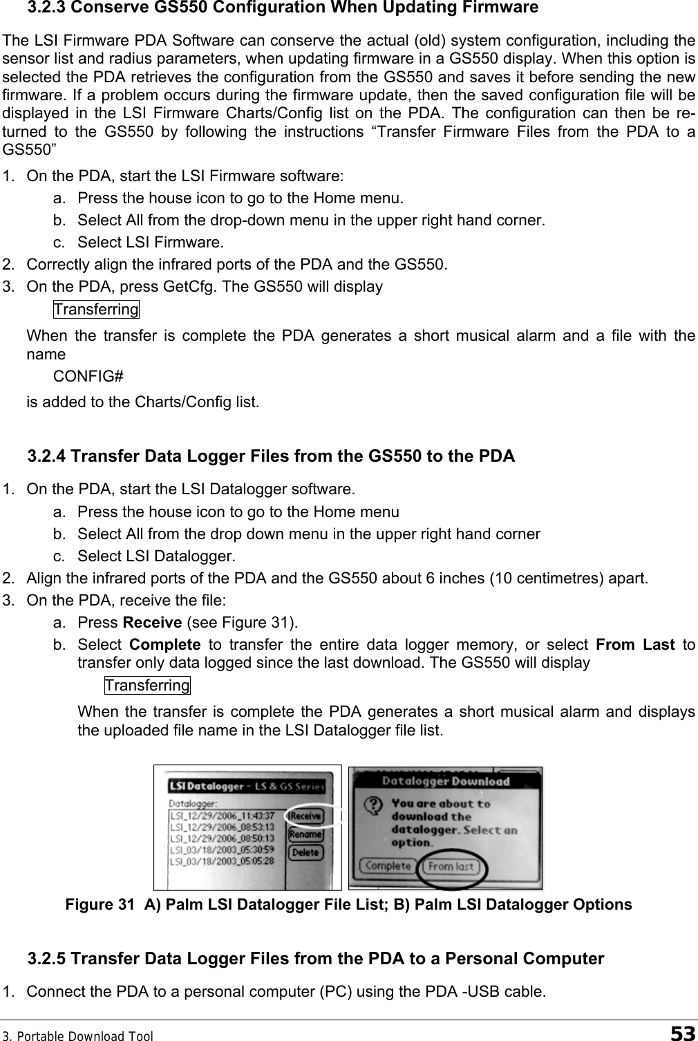 3. Portable Download Tool    53 3.2.3 Conserve GS550 Configuration When Updating Firmware The LSI Firmware PDA Software can conserve the actual (old) system configuration, including the sensor list and radius parameters, when updating firmware in a GS550 display. When this option is selected the PDA retrieves the configuration from the GS550 and saves it before sending the new firmware. If a problem occurs during the firmware update, then the saved configuration file will be displayed in the LSI Firmware Charts/Config list on the PDA. The configuration can then be re-turned to the GS550 by following the instructions “Transfer Firmware Files from the PDA to a GS550” 1.  On the PDA, start the LSI Firmware software: a.  Press the house icon to go to the Home menu. b.  Select All from the drop-down menu in the upper right hand corner. c.  Select LSI Firmware. 2.  Correctly align the infrared ports of the PDA and the GS550. 3.  On the PDA, press GetCfg. The GS550 will display Transferring When the transfer is complete the PDA generates a short musical alarm and a file with the name CONFIG# is added to the Charts/Config list. 3.2.4 Transfer Data Logger Files from the GS550 to the PDA 1.  On the PDA, start the LSI Datalogger software. a.  Press the house icon to go to the Home menu b.  Select All from the drop down menu in the upper right hand corner c.  Select LSI Datalogger.  2.  Align the infrared ports of the PDA and the GS550 about 6 inches (10 centimetres) apart. 3.  On the PDA, receive the file: a. Press Receive (see Figure 31). b. Select Complete to transfer the entire data logger memory, or select From Last to transfer only data logged since the last download. The GS550 will display Transferring When the transfer is complete the PDA generates a short musical alarm and displays the uploaded file name in the LSI Datalogger file list.   Figure 31  A) Palm LSI Datalogger File List; B) Palm LSI Datalogger Options 3.2.5 Transfer Data Logger Files from the PDA to a Personal Computer 1.  Connect the PDA to a personal computer (PC) using the PDA -USB cable. 