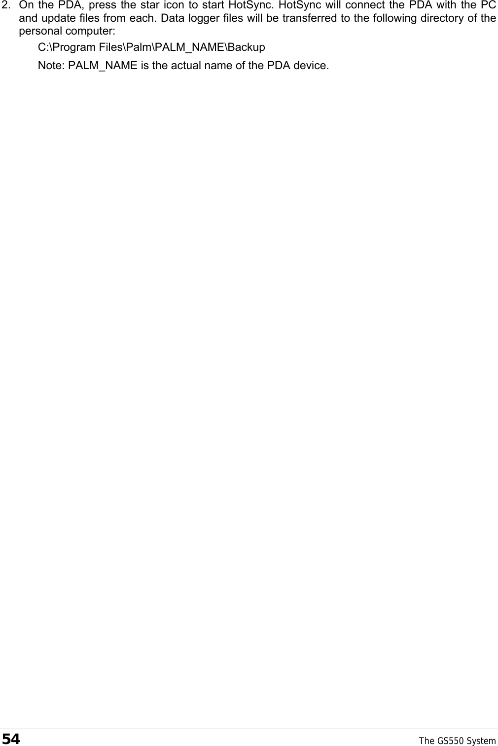 54    The GS550 System  2.  On the PDA, press the star icon to start HotSync. HotSync will connect the PDA with the PC and update files from each. Data logger files will be transferred to the following directory of the personal computer: C:\Program Files\Palm\PALM_NAME\Backup Note: PALM_NAME is the actual name of the PDA device. 
