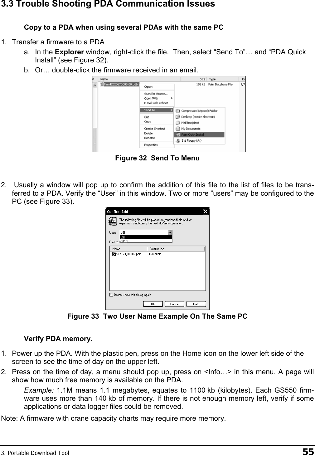 3. Portable Download Tool    55 3.3 Trouble Shooting PDA Communication Issues Copy to a PDA when using several PDAs with the same PC 1.  Transfer a firmware to a PDA a. In the Explorer window, right-click the file.  Then, select “Send To”… and “PDA Quick Install” (see Figure 32). b.  Or… double-click the firmware received in an email.  Figure 32  Send To Menu  2.   Usually a window will pop up to confirm the addition of this file to the list of files to be trans-ferred to a PDA. Verify the “User” in this window. Two or more “users” may be configured to the PC (see Figure 33).   Figure 33  Two User Name Example On The Same PC Verify PDA memory. 1.  Power up the PDA. With the plastic pen, press on the Home icon on the lower left side of the screen to see the time of day on the upper left. 2.  Press on the time of day, a menu should pop up, press on &lt;Info…&gt; in this menu. A page will show how much free memory is available on the PDA. Example: 1.1M means 1.1 megabytes, equates to 1100 kb (kilobytes). Each GS550 firm-ware uses more than 140 kb of memory. If there is not enough memory left, verify if some applications or data logger files could be removed.  Note: A firmware with crane capacity charts may require more memory. 