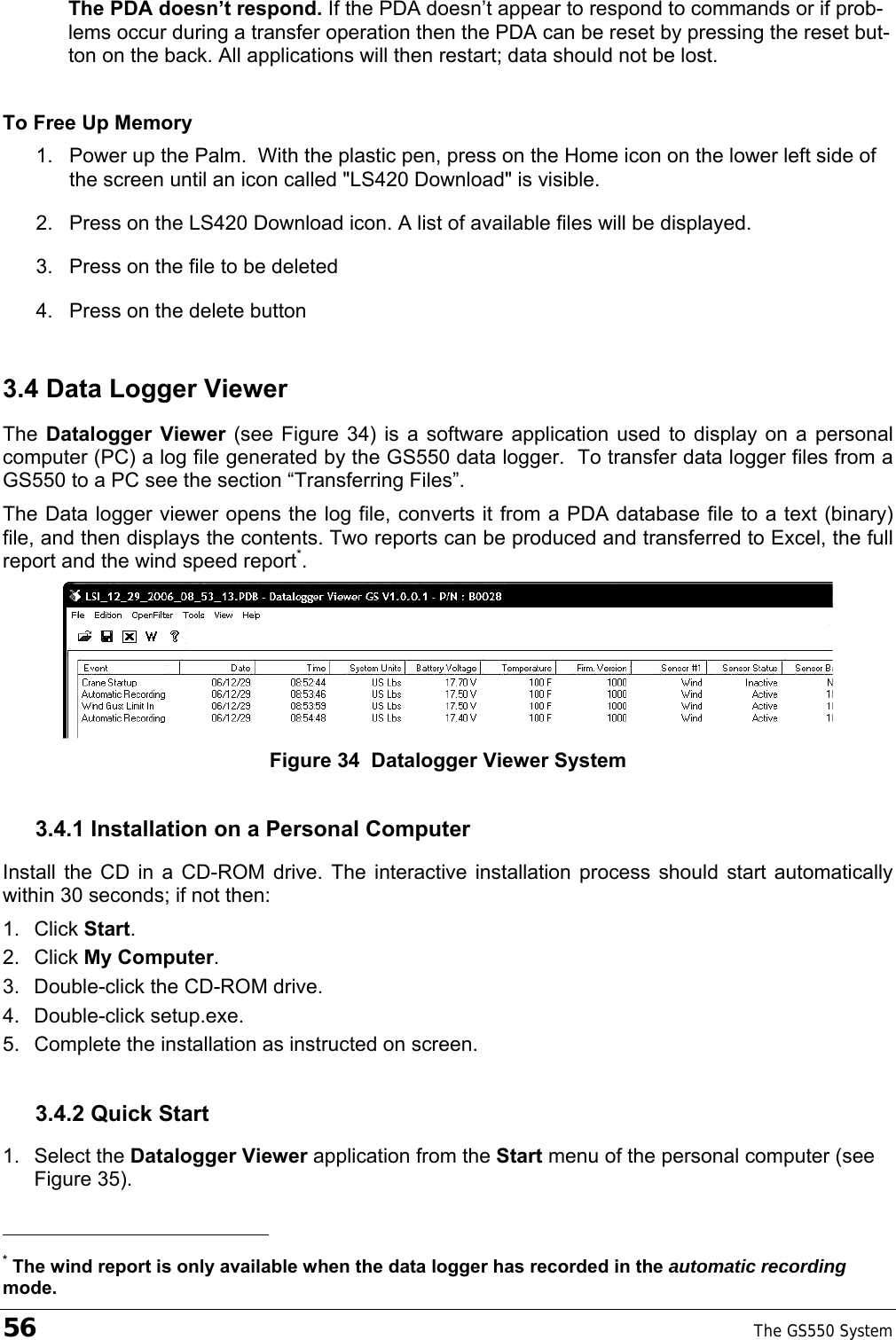 56    The GS550 System  The PDA doesn’t respond. If the PDA doesn’t appear to respond to commands or if prob-lems occur during a transfer operation then the PDA can be reset by pressing the reset but-ton on the back. All applications will then restart; data should not be lost.   To Free Up Memory 1.  Power up the Palm.  With the plastic pen, press on the Home icon on the lower left side of the screen until an icon called &quot;LS420 Download&quot; is visible. 2.  Press on the LS420 Download icon. A list of available files will be displayed.  3.  Press on the file to be deleted 4.  Press on the delete button 3.4 Data Logger Viewer  The  Datalogger Viewer (see Figure 34) is a software application used to display on a personal computer (PC) a log file generated by the GS550 data logger.  To transfer data logger files from a GS550 to a PC see the section “Transferring Files”. The Data logger viewer opens the log file, converts it from a PDA database file to a text (binary) file, and then displays the contents. Two reports can be produced and transferred to Excel, the full report and the wind speed report*.  Figure 34  Datalogger Viewer System 3.4.1 Installation on a Personal Computer Install the CD in a CD-ROM drive. The interactive installation process should start automatically within 30 seconds; if not then: 1. Click Start. 2. Click My Computer. 3.  Double-click the CD-ROM drive. 4. Double-click setup.exe. 5.  Complete the installation as instructed on screen. 3.4.2 Quick Start 1. Select the Datalogger Viewer application from the Start menu of the personal computer (see Figure 35).                                                  * The wind report is only available when the data logger has recorded in the automatic recording mode. 