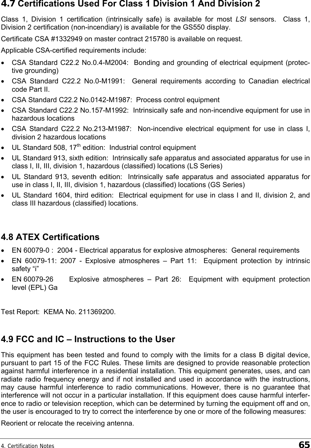 4. Certification Notes    65 4.7 Certifications Used For Class 1 Division 1 And Division 2 Class 1, Division 1 certification (intrinsically safe) is available for most LSI sensors.  Class 1, Division 2 certification (non-incendiary) is available for the GS550 display. Certificate CSA #1332949 on master contract 215780 is available on request. Applicable CSA-certified requirements include: •  CSA Standard C22.2 No.0.4-M2004:  Bonding and grounding of electrical equipment (protec-tive grounding) •  CSA Standard C22.2 No.0-M1991:  General requirements according to Canadian electrical code Part II. •  CSA Standard C22.2 No.0142-M1987:  Process control equipment •  CSA Standard C22.2 No.157-M1992:  Intrinsically safe and non-incendive equipment for use in hazardous locations •  CSA Standard C22.2 No.213-M1987:  Non-incendive electrical equipment for use in class I, division 2 hazardous locations •  UL Standard 508, 17th edition:  Industrial control equipment •  UL Standard 913, sixth edition:  Intrinsically safe apparatus and associated apparatus for use in class I, II, III, division 1, hazardous (classified) locations (LS Series) •  UL Standard 913, seventh edition:  Intrinsically safe apparatus and associated apparatus for use in class I, II, III, division 1, hazardous (classified) locations (GS Series) •  UL Standard 1604, third edition:  Electrical equipment for use in class I and II, division 2, and class III hazardous (classified) locations.  4.8 ATEX Certifications •  EN 60079-0 :  2004 - Electrical apparatus for explosive atmospheres:  General requirements •  EN 60079-11: 2007 - Explosive atmospheres – Part 11:  Equipment protection by intrinsic safety “i”  •  EN 60079-26  Explosive atmospheres – Part 26:  Equipment with equipment protection level (EPL) Ga  Test Report:  KEMA No. 211369200. 4.9 FCC and IC – Instructions to the User This equipment has been tested and found to comply with the limits for a class B digital device, pursuant to part 15 of the FCC Rules. These limits are designed to provide reasonable protection against harmful interference in a residential installation. This equipment generates, uses, and can radiate radio frequency energy and if not installed and used in accordance with the instructions, may cause harmful interference to radio communications. However, there is no guarantee that interference will not occur in a particular installation. If this equipment does cause harmful interfer-ence to radio or television reception, which can be determined by turning the equipment off and on, the user is encouraged to try to correct the interference by one or more of the following measures: Reorient or relocate the receiving antenna. 