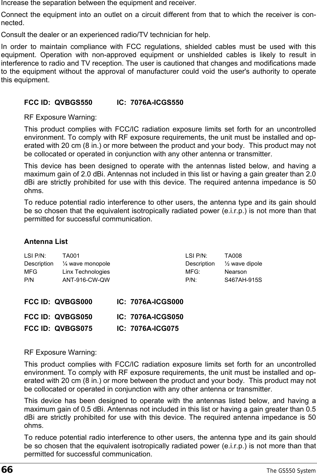 66    The GS550 System  Increase the separation between the equipment and receiver. Connect the equipment into an outlet on a circuit different from that to which the receiver is con-nected. Consult the dealer or an experienced radio/TV technician for help. In order to maintain compliance with FCC regulations, shielded cables must be used with this equipment. Operation with non-approved equipment or unshielded cables is likely to result in interference to radio and TV reception. The user is cautioned that changes and modifications made to the equipment without the approval of manufacturer could void the user&apos;s authority to operate this equipment. FCC ID:  QVBGS550   IC:  7076A-ICGS550 RF Exposure Warning: This product complies with FCC/IC radiation exposure limits set forth for an uncontrolled environment. To comply with RF exposure requirements, the unit must be installed and op-erated with 20 cm (8 in.) or more between the product and your body.  This product may not be collocated or operated in conjunction with any other antenna or transmitter. This device has been designed to operate with the antennas listed below, and having a maximum gain of 2.0 dBi. Antennas not included in this list or having a gain greater than 2.0 dBi are strictly prohibited for use with this device. The required antenna impedance is 50 ohms. To reduce potential radio interference to other users, the antenna type and its gain should be so chosen that the equivalent isotropically radiated power (e.i.r.p.) is not more than that permitted for successful communication. Antenna List LSI P/N:  TA001  LSI P/N:  TA008 Description  ¼ wave monopole  Description  ½ wave dipole MFG Linx Technologies  MFG: Nearson P/N ANT-916-CW-QW  P/N: S467AH-915S FCC ID:  QVBGS000   IC:  7076A-ICGS000  FCC ID:  QVBGS050   IC:  7076A-ICGS050   FCC ID:  QVBGS075   IC:  7076A-ICG075  RF Exposure Warning: This product complies with FCC/IC radiation exposure limits set forth for an uncontrolled environment. To comply with RF exposure requirements, the unit must be installed and op-erated with 20 cm (8 in.) or more between the product and your body.  This product may not be collocated or operated in conjunction with any other antenna or transmitter. This device has been designed to operate with the antennas listed below, and having a maximum gain of 0.5 dBi. Antennas not included in this list or having a gain greater than 0.5 dBi are strictly prohibited for use with this device. The required antenna impedance is 50 ohms. To reduce potential radio interference to other users, the antenna type and its gain should be so chosen that the equivalent isotropically radiated power (e.i.r.p.) is not more than that permitted for successful communication. 