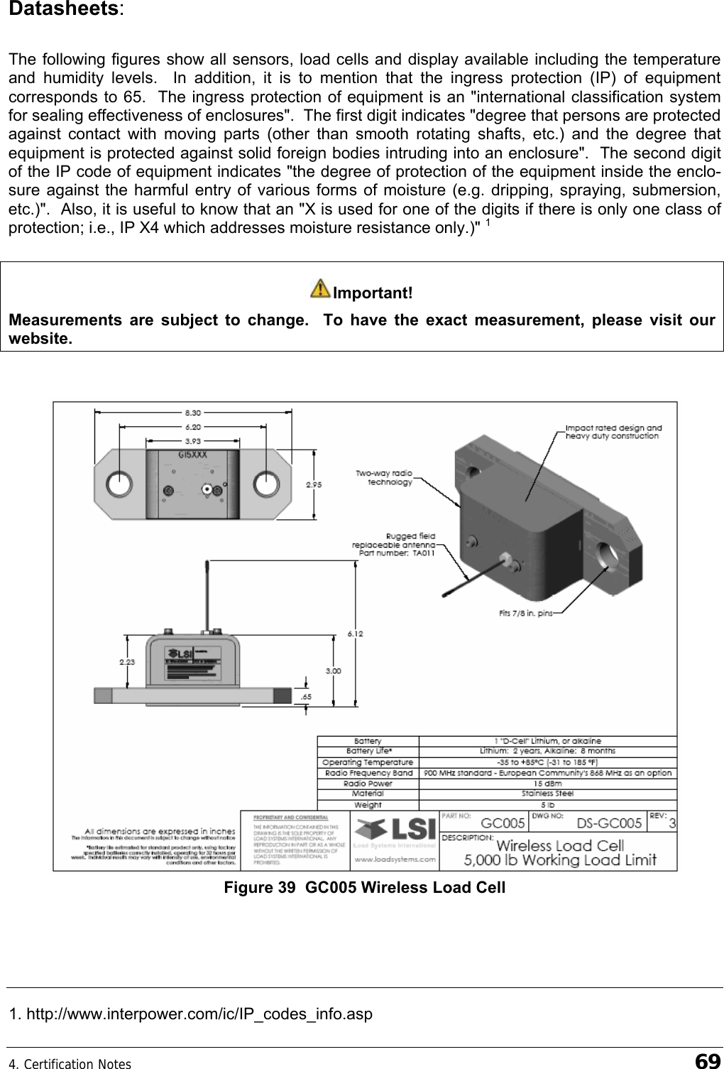 4. Certification Notes    69 Datasheets:  The following figures show all sensors, load cells and display available including the temperature and humidity levels.  In addition, it is to mention that the ingress protection (IP) of equipment corresponds to 65.  The ingress protection of equipment is an &quot;international classification system for sealing effectiveness of enclosures&quot;.  The first digit indicates &quot;degree that persons are protected against contact with moving parts (other than smooth rotating shafts, etc.) and the degree that equipment is protected against solid foreign bodies intruding into an enclosure&quot;.  The second digit of the IP code of equipment indicates &quot;the degree of protection of the equipment inside the enclo-sure against the harmful entry of various forms of moisture (e.g. dripping, spraying, submersion, etc.)&quot;.  Also, it is useful to know that an &quot;X is used for one of the digits if there is only one class of protection; i.e., IP X4 which addresses moisture resistance only.)&quot; 1  Important! Measurements are subject to change.  To have the exact measurement, please visit our website.    Figure 39  GC005 Wireless Load Cell    1. http://www.interpower.com/ic/IP_codes_info.asp 