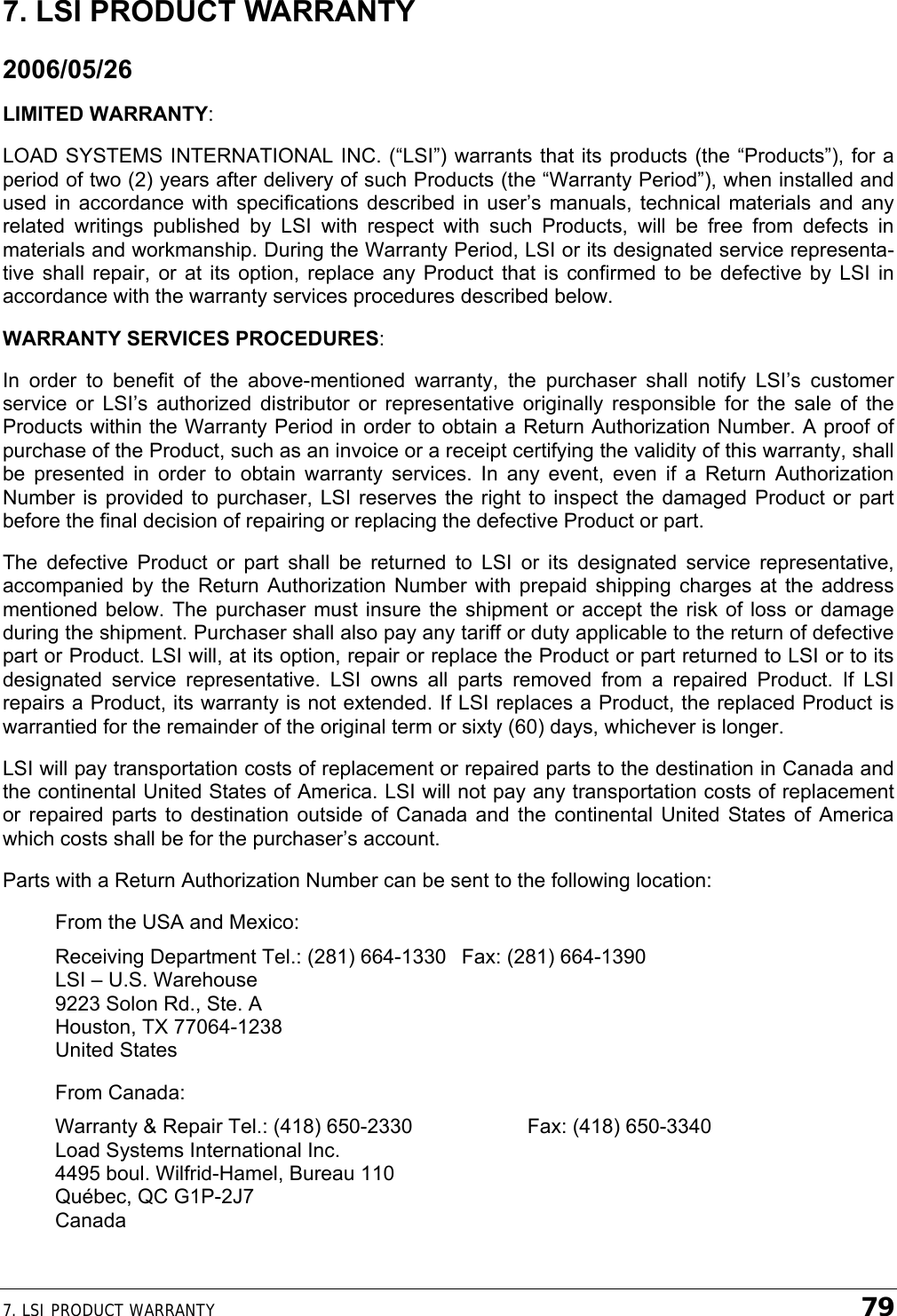 7. LSI PRODUCT WARRANTY    79 7. LSI PRODUCT WARRANTY 2006/05/26 LIMITED WARRANTY: LOAD SYSTEMS INTERNATIONAL INC. (“LSI”) warrants that its products (the “Products”), for a period of two (2) years after delivery of such Products (the “Warranty Period”), when installed and used in accordance with specifications described in user’s manuals, technical materials and any related writings published by LSI with respect with such Products, will be free from defects in materials and workmanship. During the Warranty Period, LSI or its designated service representa-tive shall repair, or at its option, replace any Product that is confirmed to be defective by LSI in accordance with the warranty services procedures described below. WARRANTY SERVICES PROCEDURES: In order to benefit of the above-mentioned warranty, the purchaser shall notify LSI’s customer service or LSI’s authorized distributor or representative originally responsible for the sale of the Products within the Warranty Period in order to obtain a Return Authorization Number. A proof of purchase of the Product, such as an invoice or a receipt certifying the validity of this warranty, shall be presented in order to obtain warranty services. In any event, even if a Return Authorization Number is provided to purchaser, LSI reserves the right to inspect the damaged Product or part before the final decision of repairing or replacing the defective Product or part. The defective Product or part shall be returned to LSI or its designated service representative, accompanied by the Return Authorization Number with prepaid shipping charges at the address mentioned below. The purchaser must insure the shipment or accept the risk of loss or damage during the shipment. Purchaser shall also pay any tariff or duty applicable to the return of defective part or Product. LSI will, at its option, repair or replace the Product or part returned to LSI or to its designated service representative. LSI owns all parts removed from a repaired Product. If LSI repairs a Product, its warranty is not extended. If LSI replaces a Product, the replaced Product is warrantied for the remainder of the original term or sixty (60) days, whichever is longer. LSI will pay transportation costs of replacement or repaired parts to the destination in Canada and the continental United States of America. LSI will not pay any transportation costs of replacement or repaired parts to destination outside of Canada and the continental United States of America which costs shall be for the purchaser’s account. Parts with a Return Authorization Number can be sent to the following location: From the USA and Mexico: Receiving Department Tel.: (281) 664-1330  Fax: (281) 664-1390 LSI – U.S. Warehouse 9223 Solon Rd., Ste. A Houston, TX 77064-1238 United States From Canada: Warranty &amp; Repair Tel.: (418) 650-2330    Fax: (418) 650-3340 Load Systems International Inc. 4495 boul. Wilfrid-Hamel, Bureau 110 Québec, QC G1P-2J7 Canada 