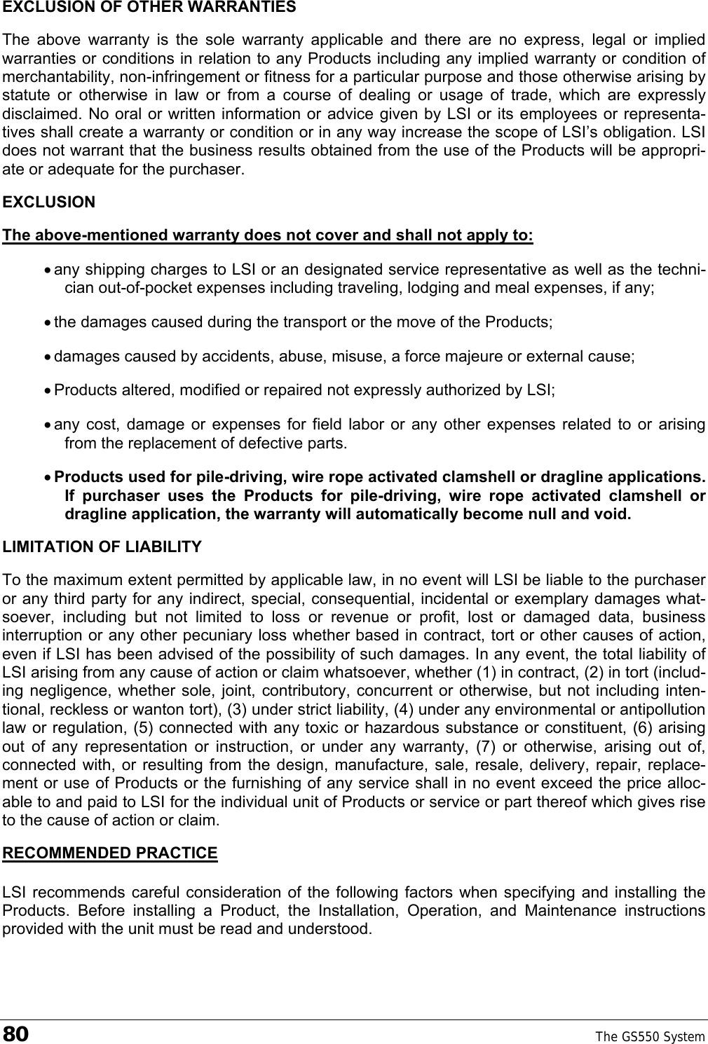 80    The GS550 System  EXCLUSION OF OTHER WARRANTIES The above warranty is the sole warranty applicable and there are no express, legal or implied warranties or conditions in relation to any Products including any implied warranty or condition of merchantability, non-infringement or fitness for a particular purpose and those otherwise arising by statute or otherwise in law or from a course of dealing or usage of trade, which are expressly disclaimed. No oral or written information or advice given by LSI or its employees or representa-tives shall create a warranty or condition or in any way increase the scope of LSI’s obligation. LSI does not warrant that the business results obtained from the use of the Products will be appropri-ate or adequate for the purchaser. EXCLUSION The above-mentioned warranty does not cover and shall not apply to: • any shipping charges to LSI or an designated service representative as well as the techni-cian out-of-pocket expenses including traveling, lodging and meal expenses, if any; • the damages caused during the transport or the move of the Products; • damages caused by accidents, abuse, misuse, a force majeure or external cause; • Products altered, modified or repaired not expressly authorized by LSI; • any cost, damage or expenses for field labor or any other expenses related to or arising from the replacement of defective parts. • Products used for pile-driving, wire rope activated clamshell or dragline applications. If purchaser uses the Products for pile-driving, wire rope activated clamshell or dragline application, the warranty will automatically become null and void. LIMITATION OF LIABILITY To the maximum extent permitted by applicable law, in no event will LSI be liable to the purchaser or any third party for any indirect, special, consequential, incidental or exemplary damages what-soever, including but not limited to loss or revenue or profit, lost or damaged data, business interruption or any other pecuniary loss whether based in contract, tort or other causes of action, even if LSI has been advised of the possibility of such damages. In any event, the total liability of LSI arising from any cause of action or claim whatsoever, whether (1) in contract, (2) in tort (includ-ing negligence, whether sole, joint, contributory, concurrent or otherwise, but not including inten-tional, reckless or wanton tort), (3) under strict liability, (4) under any environmental or antipollution law or regulation, (5) connected with any toxic or hazardous substance or constituent, (6) arising out of any representation or instruction, or under any warranty, (7) or otherwise, arising out of, connected with, or resulting from the design, manufacture, sale, resale, delivery, repair, replace-ment or use of Products or the furnishing of any service shall in no event exceed the price alloc-able to and paid to LSI for the individual unit of Products or service or part thereof which gives rise to the cause of action or claim. RECOMMENDED PRACTICE LSI recommends careful consideration of the following factors when specifying and installing the Products. Before installing a Product, the Installation, Operation, and Maintenance instructions provided with the unit must be read and understood.  