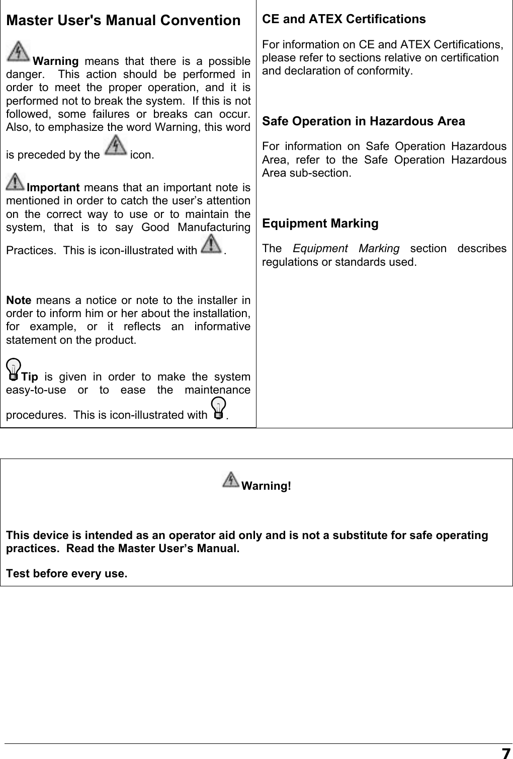   7  Warning!  This device is intended as an operator aid only and is not a substitute for safe operating practices.  Read the Master User’s Manual. Test before every use.       Master User&apos;s Manual Convention Warning means that there is a possible danger.  This action should be performed in order to meet the proper operation, and it is performed not to break the system.  If this is not followed, some failures or breaks can occur.  Also, to emphasize the word Warning, this word is preceded by the  icon. Important means that an important note is mentioned in order to catch the user’s attention on the correct way to use or to maintain the system, that is to say Good Manufacturing Practices.  This is icon-illustrated with  .   Note means a notice or note to the installer in order to inform him or her about the installation, for example, or it reflects an informative statement on the product. Tip is given in order to make the system easy-to-use or to ease the maintenance procedures.  This is icon-illustrated with . CE and ATEX Certifications For information on CE and ATEX Certifications, please refer to sections relative on certification and declaration of conformity.  Safe Operation in Hazardous Area For information on Safe Operation Hazardous Area, refer to the Safe Operation Hazardous Area sub-section.   Equipment Marking The  Equipment Marking section describes regulations or standards used.  