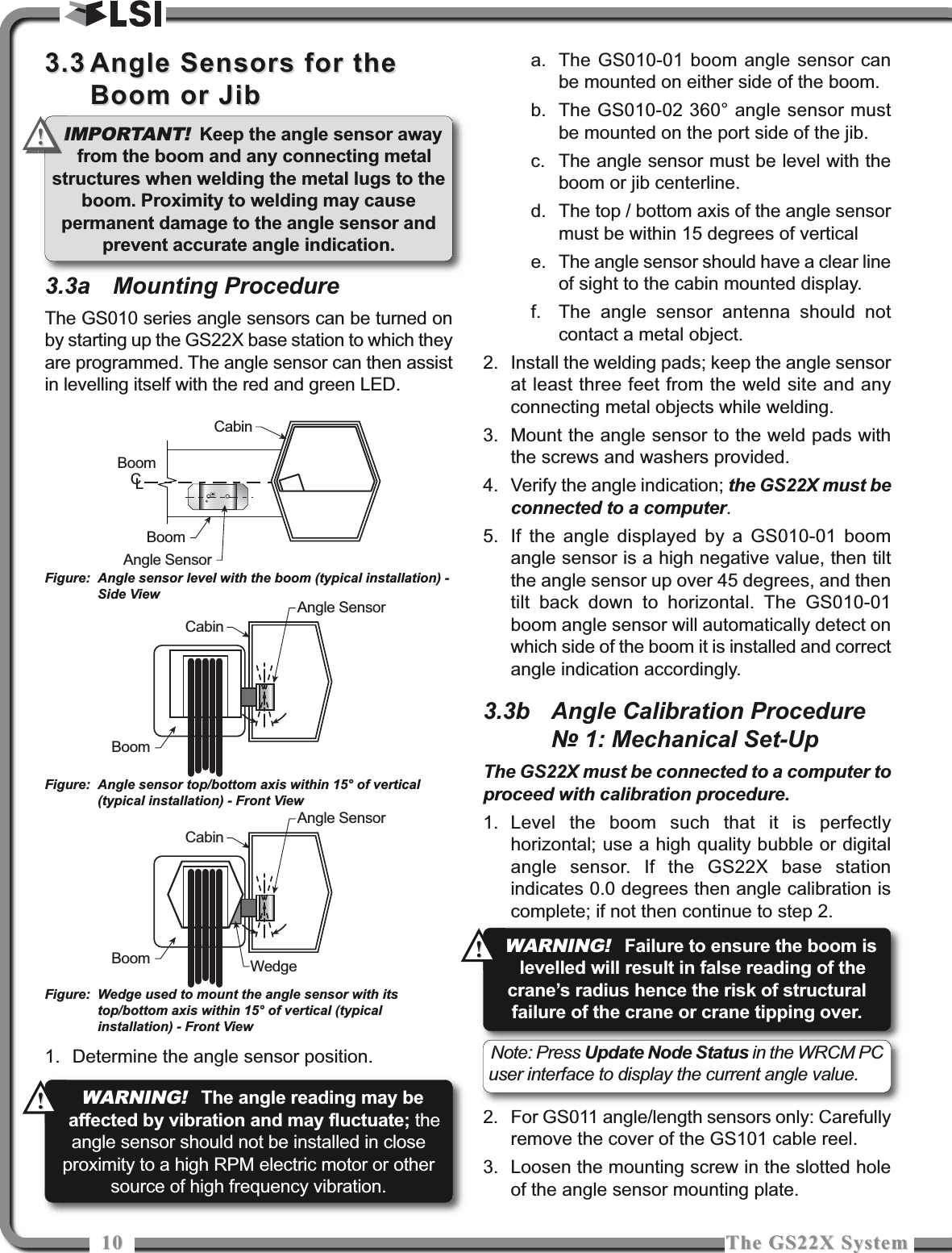 1010 The GS22X SystemThe GS22X System3.33.3 Angle Sensors for theAngle Sensors for theBoom or JibBoom or Jib3.3a Mounting ProcedureThe GS010 series angle sensors can be turned onby starting up the GS22X base station to which theyare programmed. The angle sensor can then assistin levelling itself with the red and green LED.1. Determine the angle sensor position.a. The GS010-01 boom angle sensor canbe mounted on either side of the boom.b. The GS010-02 360° angle sensor mustbe mounted on the port side of the jib.c. The angle sensor must be level with theboom or jib centerline.d. The top / bottom axis of the angle sensormust be within 15 degrees of verticale. The angle sensor should have a clear lineof sight to the cabin mounted display.f. The angle sensor antenna should notcontact a metal object.2. Install the welding pads; keep the angle sensorat least three feet from the weld site and anyconnecting metal objects while welding.3. Mount the angle sensor to the weld pads withthe screws and washers provided.4. Verify the angle indication; the GS22X must beconnected to a computer.5. If the angle displayed by a GS010-01 boomangle sensor is a high negative value, then tiltthe angle sensor up over 45 degrees, and thentilt back down to horizontal. The GS010-01boom angle sensor will automatically detect onwhich side of the boom it is installed and correctangle indication accordingly.3.3b Angle Calibration Procedure№ 1: Mechanical Set-UpThe GS22X must be connected to a computer toproceed with calibration procedure.1. Level the boom such that it is perfectlyhorizontal; use a high quality bubble or digitalangle sensor. If the GS22X base stationindicates 0.0 degrees then angle calibration iscomplete; if not then continue to step 2.2. For GS011 angle/length sensors only: Carefullyremove the cover of the GS101 cable reel.3. Loosen the mounting screw in the slotted holeof the angle sensor mounting plate.CabinBoomAngle SensorBoomCLBoomAngle SensorCabinBoomAngle SensorCabinWedgeFigure: Angle sensor level with the boom (typical installation) -Side ViewFigure: Angle sensor top/bottom axis within 15° of vertical(typical installation) - Front ViewFigure: Wedge used to mount the angle sensor with itstop/bottom axis within 15° of vertical (typicalinstallation) - Front ViewNote: Press Update Node Status in the WRCM PCuser interface to display the current angle value.IMPORTANT!Keep the angle sensor awayfrom the boom and any connecting metalstructures when welding the metal lugs to theboom. Proximity to welding may causepermanent damage to the angle sensor andprevent accurate angle indication.!!WARNING!The angle reading may beaffected by vibration and may fluctuate; theangle sensor should not be installed in closeproximity to a high RPM electric motor or othersource of high frequency vibration.!!WARNING!Failure to ensure the boom islevelled will result in false reading of thecrane’s radius hence the risk of structuralfailure of the crane or crane tipping over.!!