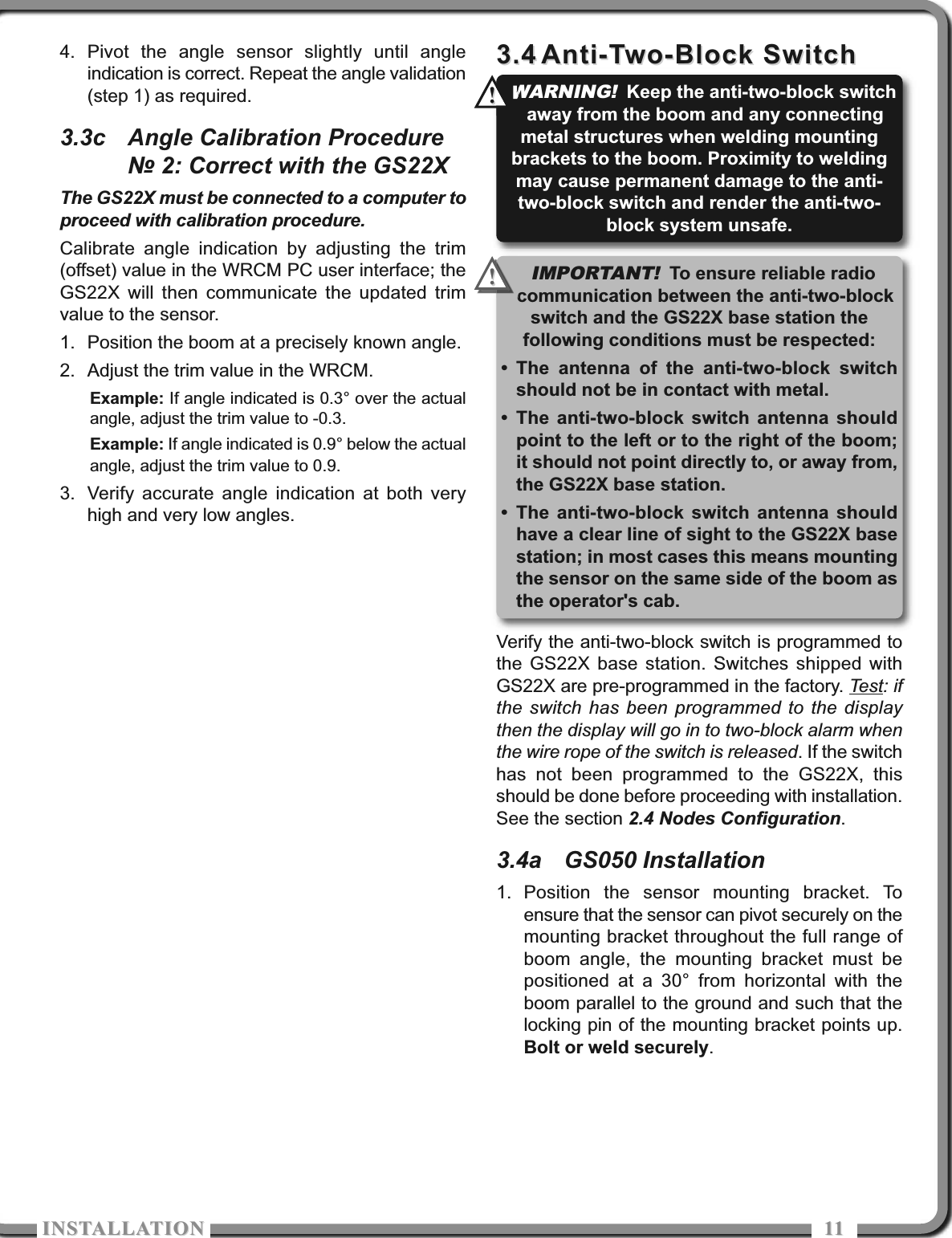 ISTALLATIOISTALLATIO 11114. Pivot the angle sensor slightly until angleindication is correct. Repeat the angle validation(step 1) as required.3.3c Angle Calibration Procedure№ 2: Correct with the GS22XThe GS22X must be connected to a computer toproceed with calibration procedure.Calibrate angle indication by adjusting the trim(offset) value in the WRCM PC user interface; theGS22X will then communicate the updated trimvalue to the sensor.1. Position the boom at a precisely known angle.2. Adjust the trim value in the WRCM.Example: If angle indicated is 0.3° over the actualangle, adjust the trim value to -0.3.Example: If angle indicated is 0.9° below the actualangle, adjust the trim value to 0.9.3. Verify accurate angle indication at both veryhigh and very low angles.3.43.4 Anti-Two-Block SwitchAnti-Two-Block SwitchVerify the anti-two-block switch is programmed tothe GS22X base station. Switches shipped withGS22X are pre-programmed in the factory. Test: ifthe switch has been programmed to the displaythen the display will go in to two-block alarm whenthe wire rope of the switch is released. If the switchhas not been programmed to the GS22X, thisshould be done before proceeding with installation.See the section 2.4 Nodes Configuration.3.4a GS050 Installation1. Position the sensor mounting bracket. Toensure that the sensor can pivot securely on themounting bracket throughout the full range ofboom angle, the mounting bracket must bepositioned at a 30° from horizontal with theboom parallel to the ground and such that thelocking pin of the mounting bracket points up.Bolt or weld securely.WARNING!Keep the anti-two-block switchaway from the boom and any connectingmetal structures when welding mountingbrackets to the boom. Proximity to weldingmay cause permanent damage to the anti-two-block switch and render the anti-two-block system unsafe.!!IMPORTANT!To ensure reliable radiocommunication between the anti-two-blockswitch and the GS22X base station thefollowing conditions must be respected:• The antenna of the anti-two-block switchshould not be in contact with metal.• The anti-two-block switch antenna shouldpoint to the left or to the right of the boom;it should not point directly to, or away from,the GS22X base station.• The anti-two-block switch antenna shouldhave a clear line of sight to the GS22X basestation; in most cases this means mountingthe sensor on the same side of the boom asthe operator&apos;s cab.!!