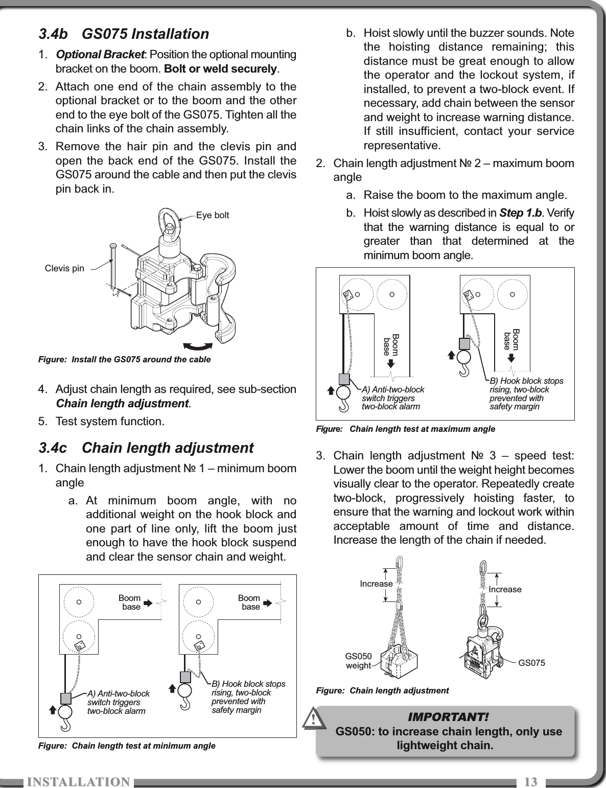 ISTALLATIOISTALLATIO 13133.4b GS075 Installation1. Optional Bracket: Position the optional mountingbracket on the boom. Bolt or weld securely.2. Attach one end of the chain assembly to theoptional bracket or to the boom and the otherend to the eye bolt of the GS075. Tighten all thechain links of the chain assembly.3. Remove the hair pin and the clevis pin andopen the back end of the GS075. Install theGS075 around the cable and then put the clevispin back in.4. Adjust chain length as required, see sub-sectionChain length adjustment.5. Test system function.3.4c Chain length adjustment1. Chain length adjustment № 1 – minimum boomanglea. At minimum boom angle, with noadditional weight on the hook block andone part of line only, lift the boom justenough to have the hook block suspendand clear the sensor chain and weight.b. Hoist slowly until the buzzer sounds. Notethe hoisting distance remaining; thisdistance must be great enough to allowthe operator and the lockout system, ifinstalled, to prevent a two-block event. Ifnecessary, add chain between the sensorand weight to increase warning distance.If still insufficient, contact your servicerepresentative.2. Chain length adjustment № 2 – maximum boomanglea. Raise the boom to the maximum angle.b. Hoist slowly as described in Step 1.b. Verifythat the warning distance is equal to orgreater than that determined at theminimum boom angle.3. Chain length adjustment № 3 – speed test:Lower the boom until the weight height becomesvisually clear to the operator. Repeatedly createtwo-block, progressively hoisting faster, toensure that the warning and lockout work withinacceptable amount of time and distance.Increase the length of the chain if needed.B) Hook block stopsrising, two-blockprevented withsafety marginBoombaseA) Anti-two-blockswitch triggerstwo-block alarmBoombaseFigure: Chain length test at minimum angleB) Hook block stopsrising, two-blockprevented withsafety marginBoombaseA) Anti-two-blockswitch triggerstwo-block alarmBoombaseFigure: Chain length test at maximum angleGS075Increase IncreaseGS050weightFigure: Chain length adjustmentEye boltClevis pinFigure: Install the GS075 around the cableIMPORTANT!GS050: to increase chain length, only uselightweight chain.!!