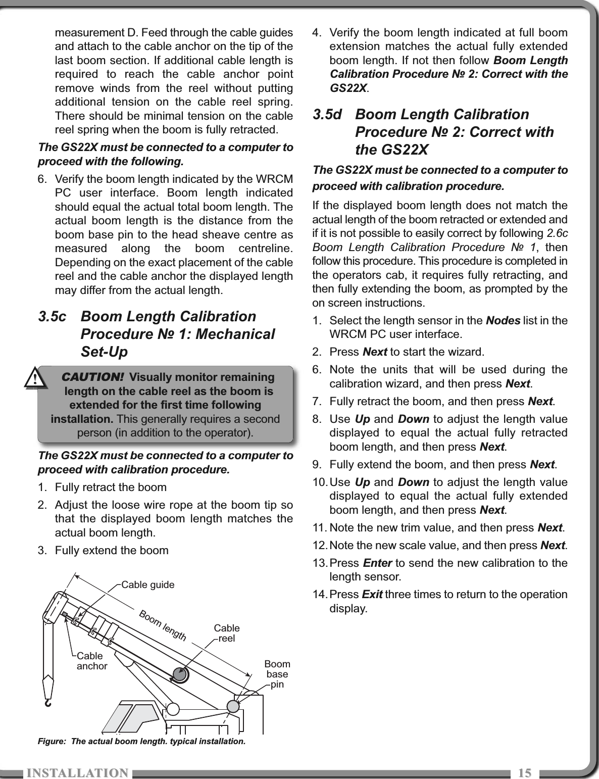 ISTALLATIOISTALLATIO 1515measurement D. Feed through the cable guidesand attach to the cable anchor on the tip of thelast boom section. If additional cable length isrequired to reach the cable anchor pointremove winds from the reel without puttingadditional tension on the cable reel spring.There should be minimal tension on the cablereel spring when the boom is fully retracted.The GS22X must be connected to a computer toproceed with the following.6. Verify the boom length indicated by the WRCMPC user interface. Boom length indicatedshould equal the actual total boom length. Theactual boom length is the distance from theboom base pin to the head sheave centre asmeasured along the boom centreline.Depending on the exact placement of the cablereel and the cable anchor the displayed lengthmay differ from the actual length.3.5c Boom Length CalibrationProcedure № 1: MechanicalSet-UpThe GS22X must be connected to a computer toproceed with calibration procedure.1. Fully retract the boom2. Adjust the loose wire rope at the boom tip sothat the displayed boom length matches theactual boom length.3. Fully extend the boom4. Verify the boom length indicated at full boomextension matches the actual fully extendedboom length. If not then follow Boom LengthCalibration Procedure № 2: Correct with theGS22X.3.5d Boom Length CalibrationProcedure № 2: Correct withthe GS22XThe GS22X must be connected to a computer toproceed with calibration procedure.If the displayed boom length does not match theactual length of the boom retracted or extended andif it is not possible to easily correct by following 2.6cBoom Length Calibration Procedure № 1, thenfollow this procedure. This procedure is completed inthe operators cab, it requires fully retracting, andthen fully extending the boom, as prompted by theon screen instructions.1. Select the length sensor in the Nodes list in theWRCM PC user interface.2. Press Next to start the wizard.6. Note the units that will be used during thecalibration wizard, and then press Next.7. Fully retract the boom, and then press Next.8. Use Up and Down to adjust the length valuedisplayed to equal the actual fully retractedboom length, and then press Next.9. Fully extend the boom, and then press Next.10.Use Up and Down to adjust the length valuedisplayed to equal the actual fully extendedboom length, and then press Next.11. Note the new trim value, and then press Next.12.Note the new scale value, and then press Next.13.Press Enter to send the new calibration to thelength sensor. 14.Press Exit three times to return to the operationdisplay.CableanchorCable guideCablereelBoom lengthBoombasepinFigure: The actual boom length. typical installation.CAUTION!Visually monitor remaininglength on the cable reel as the boom isextended for the first time followinginstallation. This generally requires a secondperson (in addition to the operator).!!