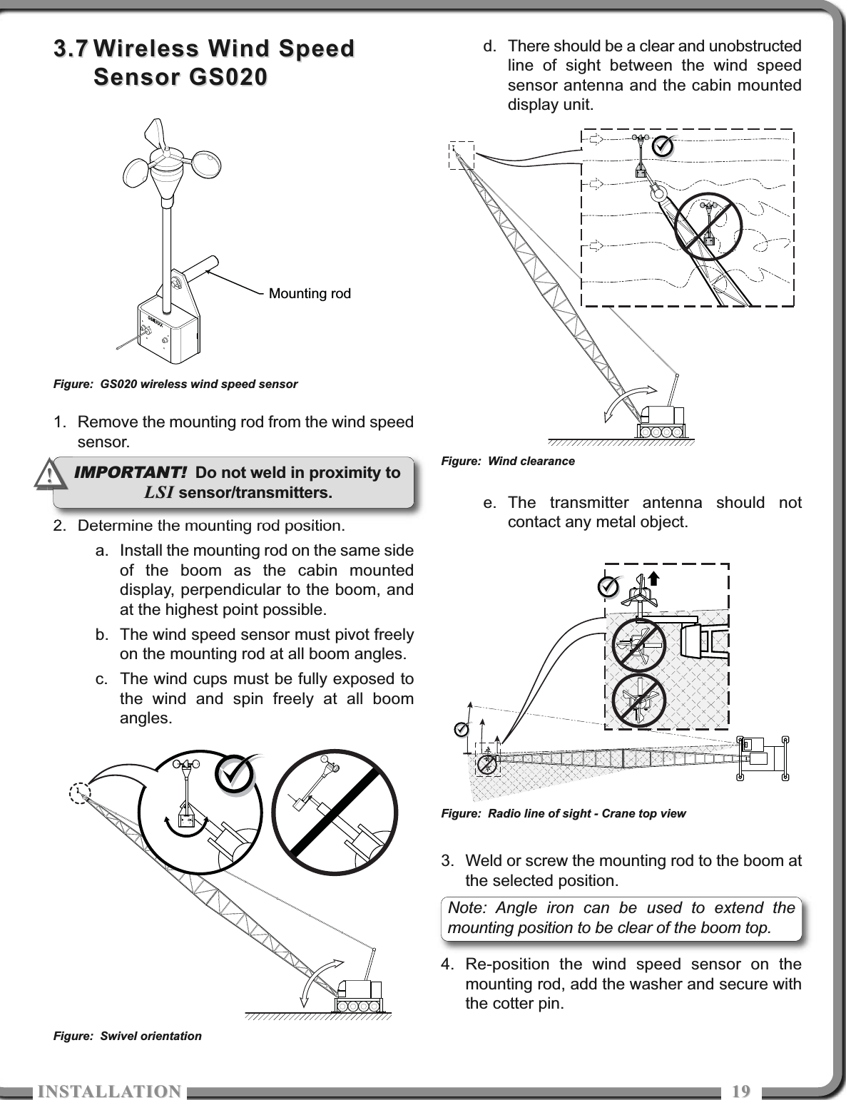 ISTALLATIOISTALLATIO 19193.73.7 Wireless Wind SpeedWireless Wind SpeedSensor GS020Sensor GS0201. Remove the mounting rod from the wind speedsensor.2. Determine the mounting rod position.a. Install the mounting rod on the same sideof the boom as the cabin mounteddisplay, perpendicular to the boom, andat the highest point possible.b. The wind speed sensor must pivot freelyon the mounting rod at all boom angles.c. The wind cups must be fully exposed tothe wind and spin freely at all boomangles.d. There should be a clear and unobstructedline of sight between the wind speedsensor antenna and the cabin mounteddisplay unit.e. The transmitter antenna should notcontact any metal object.3. Weld or screw the mounting rod to the boom atthe selected position.4. Re-position the wind speed sensor on themounting rod, add the washer and secure withthe cotter pin.Mounting rodFigure: GS020 wireless wind speed sensorFigure: Swivel orientationFigure: Wind clearanceFigure: Radio line of sight - Crane top viewIMPORTANT! Do not weld in proximity toLSILSI sensor/transmitters.!!Note: Angle iron can be used to extend themounting position to be clear of the boom top.