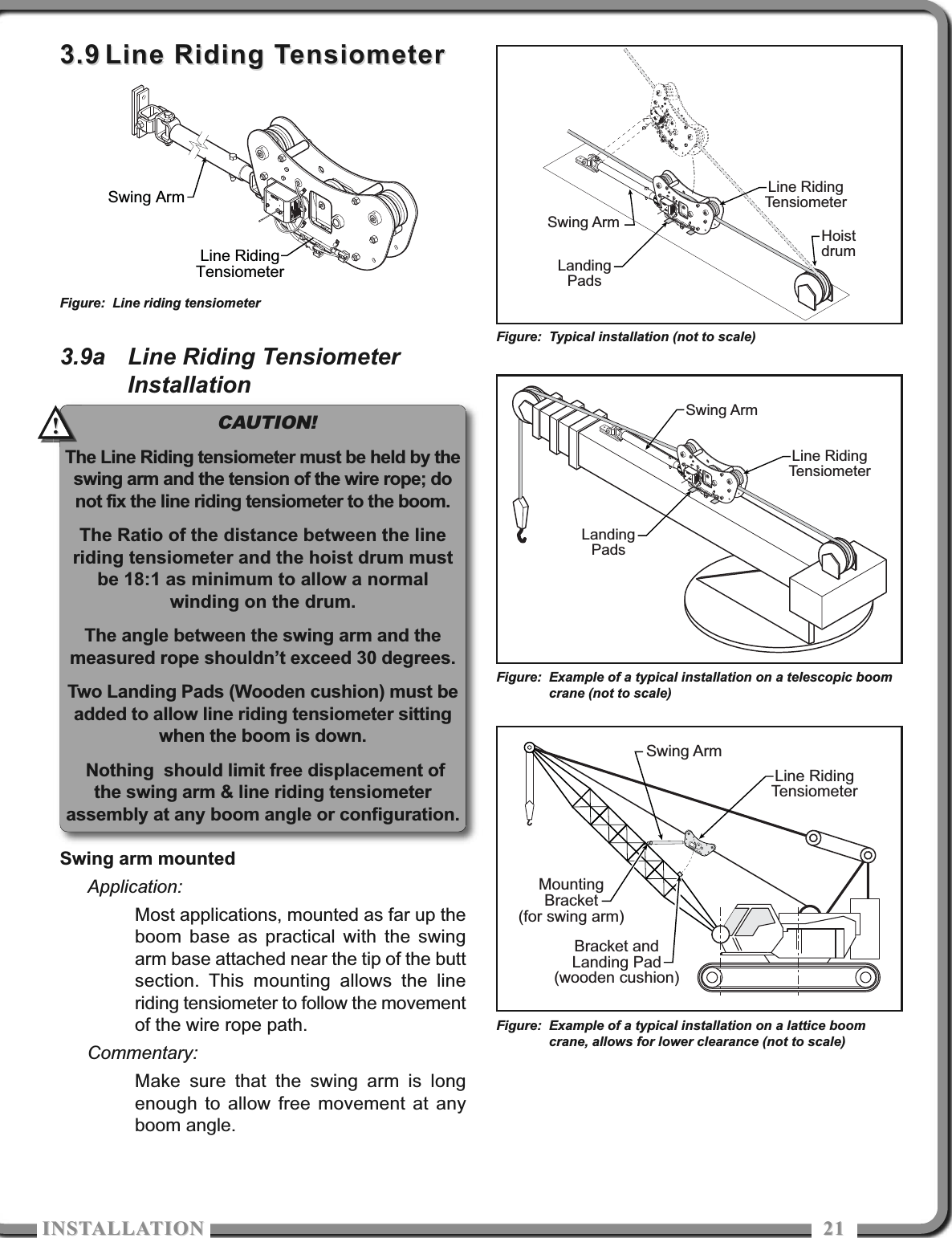 ISTALLATIOISTALLATIO 21213.93.9 Line Riding TensiometerLine Riding Tensiometer3.9a Line Riding TensiometerInstallationSwing arm mountedApplication:Most applications, mounted as far up theboom base as practical with the swingarm base attached near the tip of the buttsection. This mounting allows the lineriding tensiometer to follow the movementof the wire rope path.Commentary:Make sure that the swing arm is longenough to allow free movement at anyboom angle.Swing ArmLine RidingTensiometerFigure: Line riding tensiometerLine RidingTensiometerSwing ArmBracket andLanding Pad(wooden cushion)MountingBracket(for swing arm)Figure: Example of a typical installation on a lattice boomcrane, allows for lower clearance (not to scale)CAUTION!The Line Riding tensiometer must be held by theswing arm and the tension of the wire rope; donot fix the line riding tensiometer to the boom.The Ratio of the distance between the lineriding tensiometer and the hoist drum mustbe 18:1 as minimum to allow a normalwinding on the drum.The angle between the swing arm and themeasured rope shouldn’t exceed 30 degrees.Two Landing Pads (Wooden cushion) must beadded to allow line riding tensiometer sittingwhen the boom is down.Nothing  should limit free displacement ofthe swing arm &amp; line riding tensiometerassembly at any boom angle or configuration.!!Swing ArmLine RidingTensiometerLandingPadsFigure: Example of a typical installation on a telescopic boomcrane (not to scale)Swing ArmLine RidingTensiometerHoistdrumLandingPadsFigure: Typical installation (not to scale)