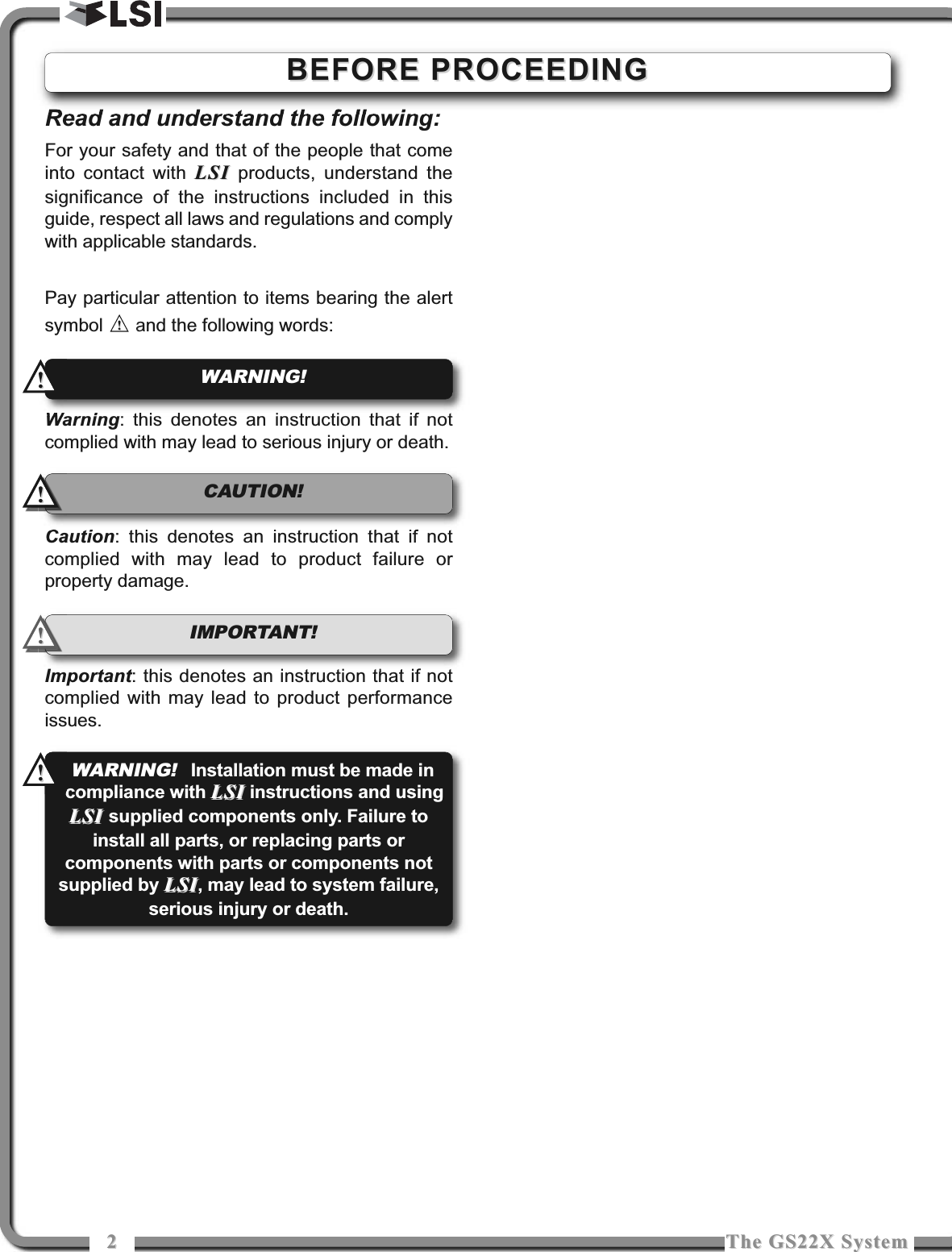 22The GS22X SystemThe GS22X SystemRead and understand the following:For your safety and that of the people that comeinto contact with LSILSI products, understand thesignificance of the instructions included in thisguide, respect all laws and regulations and complywith applicable standards.Pay particular attention to items bearing the alertsymbol  and the following words:Warning: this denotes an instruction that if notcomplied with may lead to serious injury or death.Caution: this denotes an instruction that if notcomplied with may lead to product failure orproperty damage.Important: this denotes an instruction that if notcomplied with may lead to product performanceissues.!!IMPORTANT! WARNING!!!!!CAUTION!!!BEFORE PROCEEDINGBEFORE PROCEEDINGWARNING!Installation must be made incompliance with LSILSI instructions and usingLSI LSI supplied components only. Failure toinstall all parts, or replacing parts orcomponents with parts or components notsupplied by LSILSI, may lead to system failure,serious injury or death.!!