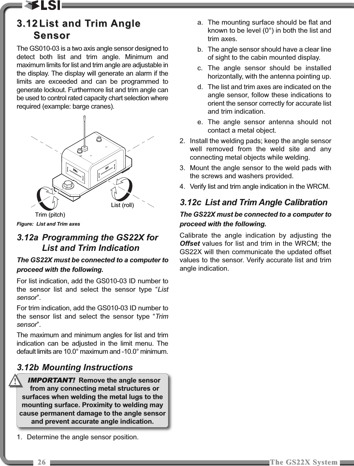 2626 The GS22X SystemThe GS22X System3.123.12 List and Trim AngleList and Trim AngleSensorSensorThe GS010-03 is a two axis angle sensor designed todetect both list and trim angle. Minimum andmaximum limits for list and trim angle are adjustable inthe display. The display will generate an alarm if thelimits are exceeded and can be programmed togenerate lockout. Furthermore list and trim angle canbe used to control rated capacity chart selection whererequired (example: barge cranes).3.12a Programming the GS22X forList and Trim IndicationThe GS22X must be connected to a computer toproceed with the following.For list indication, add the GS010-03 ID number tothe sensor list and select the sensor type “Listsensor”.For trim indication, add the GS010-03 ID number tothe sensor list and select the sensor type “Trimsensor”.The maximum and minimum angles for list and trimindication can be adjusted in the limit menu. Thedefault limits are 10.0° maximum and -10.0° minimum.3.12b Mounting Instructions1. Determine the angle sensor position.a. The mounting surface should be flat andknown to be level (0°) in both the list andtrim axes.b. The angle sensor should have a clear lineof sight to the cabin mounted display.c. The angle sensor should be installedhorizontally, with the antenna pointing up.d. The list and trim axes are indicated on theangle sensor, follow these indications toorient the sensor correctly for accurate listand trim indication.e. The angle sensor antenna should notcontact a metal object.2. Install the welding pads; keep the angle sensorwell removed from the weld site and anyconnecting metal objects while welding.3. Mount the angle sensor to the weld pads withthe screws and washers provided.4. Verify list and trim angle indication in the WRCM.3.12c List and Trim Angle CalibrationThe GS22X must be connected to a computer toproceed with the following.Calibrate the angle indication by adjusting theOffset values for list and trim in the WRCM; theGS22X will then communicate the updated offsetvalues to the sensor. Verify accurate list and trimangle indication.List (roll)Trim (pitch)Figure: List and Trim axesIMPORTANT! Remove the angle sensorfrom any connecting metal structures orsurfaces when welding the metal lugs to themounting surface. Proximity to welding maycause permanent damage to the angle sensorand prevent accurate angle indication.!!