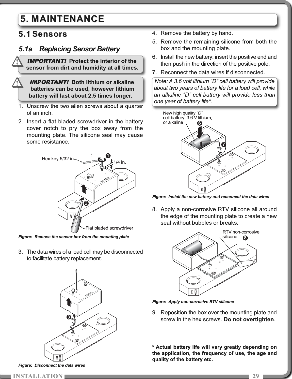 ISTALLATIOISTALLATIO 29295.15.1 SensorsSensors5.1a Replacing Sensor Battery1. Unscrew the two allen screws about a quarterof an inch.2. Insert a flat bladed screwdriver in the batterycover notch to pry the box away from themounting plate. The silicone seal may causesome resistance.3. The data wires of a load cell may be disconnectedto facilitate battery replacement.4. Remove the battery by hand.5. Remove the remaining silicone from both thebox and the mounting plate.6. Install the new battery: insert the positive end andthen push in the direction of the positive pole.7. Reconnect the data wires if disconnected.8. Apply a non-corrosive RTV silicone all aroundthe edge of the mounting plate to create a newseal without bubbles or breaks.9. Reposition the box over the mounting plate andscrew in the hex screws. Do not overtighten.5.5. MAINTENANCEMAINTENANCE1/4 in.12Hex key 5/32 in.Flat bladed screwdriver67New high quality “D”cell battery: 3.6 V lithium,or alkalineFigure: Remove the sensor box from the mounting plate3Figure: Disconnect the data wires8RTV non-corrosivesiliconeFigure: Install the new battery and reconnect the data wiresFigure: Apply non-corrosive RTV siliconeIMPORTANT! Protect the interior of thesensor from dirt and humidity at all times.!!Note: A 3.6 volt lithium “D” cell battery will provideabout two years of battery life for a load cell, whilean alkaline “D” cell battery will provide less thanone year of battery life*. IMPORTANT! Both lithium or alkalinebatteries can be used, however lithiumbattery will last about 2.5 times longer.!!* Actual battery life will vary greatly depending onthe application, the frequency of use, the age andquality of the battery etc.