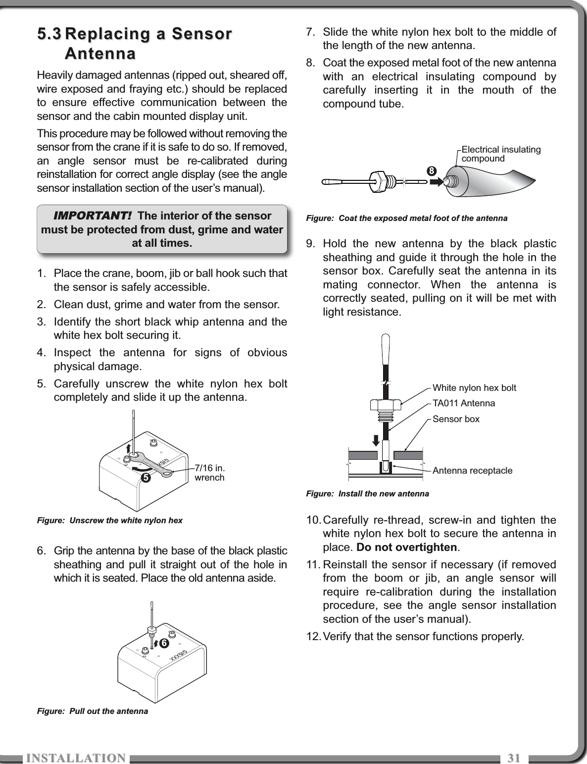 ISTALLATIOISTALLATIO 31315.35.3 Replacing a SensorReplacing a SensorAntennaAntennaHeavily damaged antennas (ripped out, sheared off,wire exposed and fraying etc.) should be replacedto ensure effective communication between thesensor and the cabin mounted display unit.This procedure may be followed without removing thesensor from the crane if it is safe to do so. If removed,an angle sensor must be re-calibrated duringreinstallation for correct angle display (see the anglesensor installation section of the user’s manual).1. Place the crane, boom, jib or ball hook such thatthe sensor is safely accessible.2. Clean dust, grime and water from the sensor.3. Identify the short black whip antenna and thewhite hex bolt securing it.4. Inspect the antenna for signs of obviousphysical damage.5. Carefully unscrew the white nylon hex boltcompletely and slide it up the antenna.6. Grip the antenna by the base of the black plasticsheathing and pull it straight out of the hole inwhich it is seated. Place the old antenna aside.7. Slide the white nylon hex bolt to the middle ofthe length of the new antenna.8. Coat the exposed metal foot of the new antennawith an electrical insulating compound bycarefully inserting it in the mouth of thecompound tube.9. Hold the new antenna by the black plasticsheathing and guide it through the hole in thesensor box. Carefully seat the antenna in itsmating connector. When the antenna iscorrectly seated, pulling on it will be met withlight resistance.10.Carefully re-thread, screw-in and tighten thewhite nylon hex bolt to secure the antenna inplace. Do not overtighten.11. Reinstall the sensor if necessary (if removedfrom the boom or jib, an angle sensor willrequire re-calibration during the installationprocedure, see the angle sensor installationsection of the user’s manual).12.Verify that the sensor functions properly.57/16 in.wrenchFigure: Unscrew the white nylon hex6Figure: Pull out the antenna8Electrical insulatingcompoundFigure: Coat the exposed metal foot of the antennaWhite nylon hex boltTA011 AntennaSensor boxAntenna receptacleFigure: Install the new antennaIMPORTANT! The interior of the sensormust be protected from dust, grime and waterat all times.