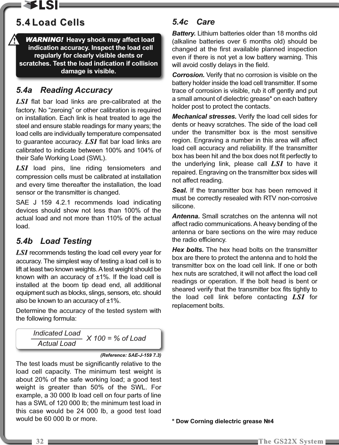 3232 The GS22X SystemThe GS22X System5.45.4 Load CellsLoad Cells5.4a Reading AccuracyLSILSI flat bar load links are pre-calibrated at thefactory. No “zeroing” or other calibration is requiredon installation. Each link is heat treated to age thesteel and ensure stable readings for many years; theload cells are individually temperature compensatedto guarantee accuracy. LSILSI flat bar load links arecalibrated to indicate between 100% and 104% oftheir Safe Working Load (SWL).LSILSI load pins, line riding tensiometers andcompression cells must be calibrated at installationand every time thereafter the installation, the loadsensor or the transmitter is changed.SAE J 159 4.2.1 recommends load indicatingdevices should show not less than 100% of theactual load and not more than 110% of the actualload.5.4b Load TestingLSILSI recommends testing the load cell every year foraccuracy. The simplest way of testing a load cell is tolift at least two known weights. A test weight should beknown with an accuracy of ±1%. If the load cell isinstalled at the boom tip dead end, all additionalequipment such as blocks, slings, sensors, etc. shouldalso be known to an accuracy of ±1%.Determine the accuracy of the tested system withthe following formula:(Reference: SAE-J-159 7.3)The test loads must be significantly relative to theload cell capacity. The minimum test weight isabout 20% of the safe working load; a good testweight is greater than 50% of the SWL. Forexample, a 30 000 lb load cell on four parts of linehas a SWL of 120 000 lb; the minimum test load inthis case would be 24 000 lb, a good test loadwould be 60 000 lb or more.5.4c CareBattery. Lithium batteries older than 18 months old(alkaline batteries over 6 months old) should bechanged at the first available planned inspectioneven if there is not yet a low battery warning. Thiswill avoid costly delays in the field.Corrosion. Verify that no corrosion is visible on thebattery holder inside the load cell transmitter. If sometrace of corrosion is visible, rub it off gently and puta small amount of dielectric grease* on each batteryholder post to protect the contacts.Mechanical stresses. Verify the load cell sides fordents or heavy scratches. The side of the load cellunder the transmitter box is the most sensitiveregion. Engraving a number in this area will affectload cell accuracy and reliability. If the transmitterbox has been hit and the box does not fit perfectly tothe underlying link, please call LSILSI to have itrepaired. Engraving on the transmitter box sides willnot affect reading.Seal. If the transmitter box has been removed itmust be correctly resealed with RTV non-corrosivesilicone.Antenna. Small scratches on the antenna will notaffect radio communications. A heavy bending of theantenna or bare sections on the wire may reducethe radio efficiency.Hex bolts. The hex head bolts on the transmitterbox are there to protect the antenna and to hold thetransmitter box on the load cell link. If one or bothhex nuts are scratched, it will not affect the load cellreadings or operation. If the bolt head is bent orsheared verify that the transmitter box fits tightly tothe load cell link before contacting LSILSI forreplacement bolts.Indicated LoadActual Load X 100 = % of Load* Dow Corning dielectric grease №4WARNING!Heavy shock may affect loadindication accuracy. Inspect the load cellregularly for clearly visible dents orscratches. Test the load indication if collisiondamage is visible.!!