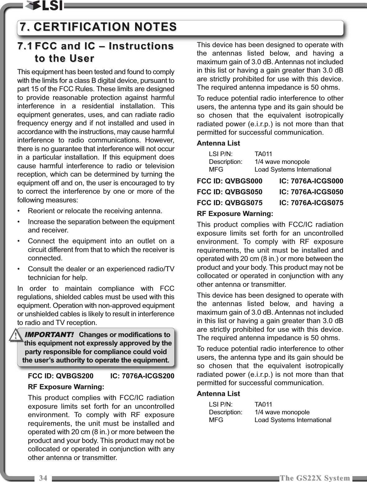 3434 The GS22X SystemThe GS22X System7.17.1 FCC and IC – InstructionsFCC and IC – Instructionsto the Userto the UserThis equipment has been tested and found to complywith the limits for a class B digital device, pursuant topart 15 of the FCC Rules. These limits are designedto provide reasonable protection against harmfulinterference in a residential installation. Thisequipment generates, uses, and can radiate radiofrequency energy and if not installed and used inaccordance with the instructions, may cause harmfulinterference to radio communications. However,there is no guarantee that interference will not occurin a particular installation. If this equipment doescause harmful interference to radio or televisionreception, which can be determined by turning theequipment off and on, the user is encouraged to tryto correct the interference by one or more of thefollowing measures:• Reorient or relocate the receiving antenna.• Increase the separation between the equipmentand receiver.• Connect the equipment into an outlet on acircuit different from that to which the receiver isconnected.• Consult the dealer or an experienced radio/TVtechnician for help.In order to maintain compliance with FCCregulations, shielded cables must be used with thisequipment. Operation with non-approved equipmentor unshielded cables is likely to result in interferenceto radio and TV reception.FCC ID: QVBGS200 IC: 7076A-ICGS200RF Exposure Warning:This product complies with FCC/IC radiationexposure limits set forth for an uncontrolledenvironment. To comply with RF exposurerequirements, the unit must be installed andoperated with 20 cm (8 in.) or more between theproduct and your body. This product may not becollocated or operated in conjunction with anyother antenna or transmitter.This device has been designed to operate withthe antennas listed below, and having amaximum gain of 3.0 dB. Antennas not includedin this list or having a gain greater than 3.0 dBare strictly prohibited for use with this device.The required antenna impedance is 50 ohms.To reduce potential radio interference to otherusers, the antenna type and its gain should beso chosen that the equivalent isotropicallyradiated power (e.i.r.p.) is not more than thatpermitted for successful communication.Antenna ListLSI P/N: TA011Description: 1/4 wave monopoleMFG Load Systems InternationalFCC ID: QVBGS000 IC: 7076A-ICGS000FCC ID: QVBGS050 IC: 7076A-ICGS050FCC ID: QVBGS075 IC: 7076A-ICGS075RF Exposure Warning:This product complies with FCC/IC radiationexposure limits set forth for an uncontrolledenvironment. To comply with RF exposurerequirements, the unit must be installed andoperated with 20 cm (8 in.) or more between theproduct and your body. This product may not becollocated or operated in conjunction with anyother antenna or transmitter.This device has been designed to operate withthe antennas listed below, and having amaximum gain of 3.0 dB. Antennas not includedin this list or having a gain greater than 3.0 dBare strictly prohibited for use with this device.The required antenna impedance is 50 ohms.To reduce potential radio interference to otherusers, the antenna type and its gain should beso chosen that the equivalent isotropicallyradiated power (e.i.r.p.) is not more than thatpermitted for successful communication.Antenna ListLSI P/N: TA011Description: 1/4 wave monopoleMFG Load Systems International7.7. CERTIFICATION NOTESCERTIFICATION NOTESIMPORTANT!Changes or modifications tothis equipment not expressly approved by theparty responsible for compliance could voidthe user’s authority to operate the equipment.!!