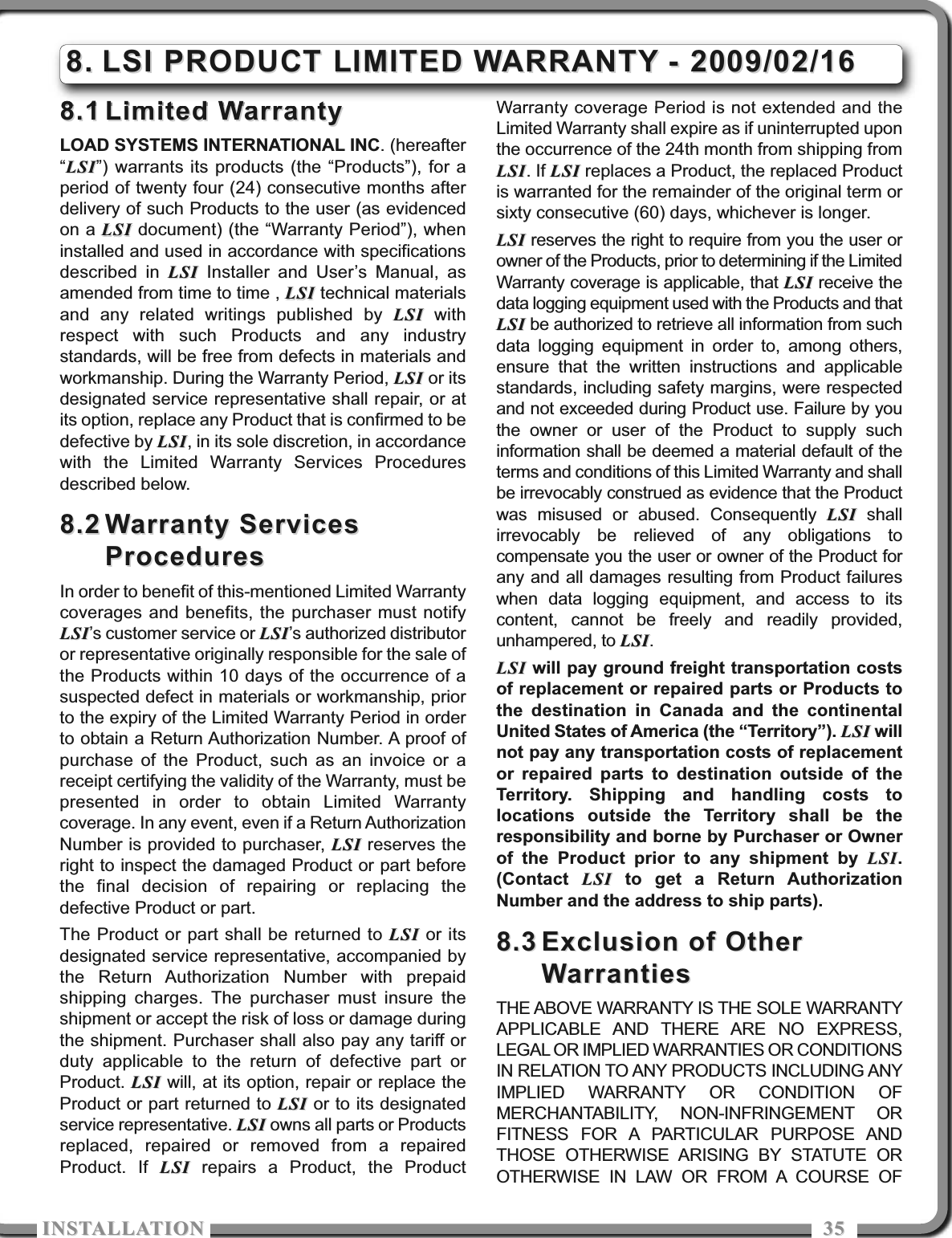 ISTALLATIOISTALLATIO 35358.18.1 Limited WarrantyLimited WarrantyLOAD SYSTEMS INTERNATIONAL INC. (hereafter“LSILSI”) warrants its products (the “Products”), for aperiod of twenty four (24) consecutive months afterdelivery of such Products to the user (as evidencedon a LSILSI document) (the “Warranty Period”), wheninstalled and used in accordance with specificationsdescribed in LSILSI Installer and User’s Manual, asamended from time to time , LSILSI technical materialsand any related writings published by LSILSI withrespect with such Products and any industrystandards, will be free from defects in materials andworkmanship. During the Warranty Period, LSILSI or itsdesignated service representative shall repair, or atits option, replace any Product that is confirmed to bedefective by LSILSI, in its sole discretion, in accordancewith the Limited Warranty Services Proceduresdescribed below.8.28.2 Warranty ServicesWarranty ServicesProceduresProceduresIn order to benefit of this-mentioned Limited Warrantycoverages and benefits, the purchaser must notifyLSILSI’s customer service or LSILSI’s authorized distributoror representative originally responsible for the sale ofthe Products within 10 days of the occurrence of asuspected defect in materials or workmanship, priorto the expiry of the Limited Warranty Period in orderto obtain a Return Authorization Number. A proof ofpurchase of the Product, such as an invoice or areceipt certifying the validity of the Warranty, must bepresented in order to obtain Limited Warrantycoverage. In any event, even if a Return AuthorizationNumber is provided to purchaser, LSILSI reserves theright to inspect the damaged Product or part beforethe final decision of repairing or replacing thedefective Product or part.The Product or part shall be returned to LSILSI or itsdesignated service representative, accompanied bythe Return Authorization Number with prepaidshipping charges. The purchaser must insure theshipment or accept the risk of loss or damage duringthe shipment. Purchaser shall also pay any tariff orduty applicable to the return of defective part orProduct. LSILSI will, at its option, repair or replace theProduct or part returned to LSILSI or to its designatedservice representative. LSILSI owns all parts or Productsreplaced, repaired or removed from a repairedProduct. If LSILSI repairs a Product, the ProductWarranty coverage Period is not extended and theLimited Warranty shall expire as if uninterrupted uponthe occurrence of the 24th month from shipping fromLSILSI. If LSILSI replaces a Product, the replaced Productis warranted for the remainder of the original term orsixty consecutive (60) days, whichever is longer.LSILSI reserves the right to require from you the user orowner of the Products, prior to determining if the LimitedWarranty coverage is applicable, that LSILSI receive thedata logging equipment used with the Products and thatLSILSI be authorized to retrieve all information from suchdata logging equipment in order to, among others,ensure that the written instructions and applicablestandards, including safety margins, were respectedand not exceeded during Product use. Failure by youthe owner or user of the Product to supply suchinformation shall be deemed a material default of theterms and conditions of this Limited Warranty and shallbe irrevocably construed as evidence that the Productwas misused or abused. Consequently LSILSI shallirrevocably be relieved of any obligations tocompensate you the user or owner of the Product forany and all damages resulting from Product failureswhen data logging equipment, and access to itscontent, cannot be freely and readily provided,unhampered, to LSILSI.LSILSI will pay ground freight transportation costsof replacement or repaired parts or Products tothe destination in Canada and the continentalUnited States of America (the “Territory”). LSILSI willnot pay any transportation costs of replacementor repaired parts to destination outside of theTerritory. Shipping and handling costs tolocations outside the Territory shall be theresponsibility and borne by Purchaser or Ownerof the Product prior to any shipment by LSILSI.(Contact  LSILSI to get a Return AuthorizationNumber and the address to ship parts).8.38.3 Exclusion of OtherExclusion of OtherWarrantiesWarrantiesTHE ABOVE WARRANTY IS THE SOLE WARRANTYAPPLICABLE AND THERE ARE NO EXPRESS,LEGAL OR IMPLIED WARRANTIES OR CONDITIONSIN RELATION TO ANY PRODUCTS INCLUDING ANYIMPLIED WARRANTY OR CONDITION OFMERCHANTABILITY, NON-INFRINGEMENT ORFITNESS FOR A PARTICULAR PURPOSE ANDTHOSE OTHERWISE ARISING BY STATUTE OROTHERWISE IN LAW OR FROM A COURSE OF8.8. LSI PRODUCT LIMITED WARRANTY - 2009/02/16LSI PRODUCT LIMITED WARRANTY - 2009/02/16