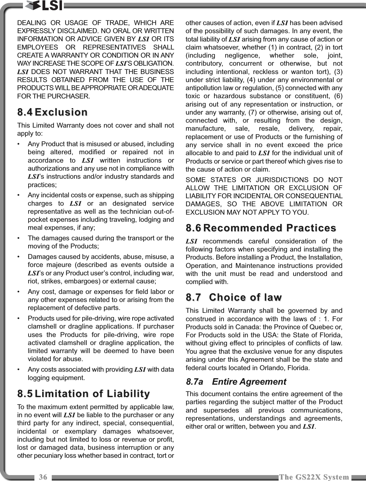 3636 The GS22X SystemThe GS22X SystemDEALING OR USAGE OF TRADE, WHICH AREEXPRESSLY DISCLAIMED. NO ORAL OR WRITTENINFORMATION OR ADVICE GIVEN BY LSILSI OR ITSEMPLOYEES OR REPRESENTATIVES SHALLCREATE A WARRANTY OR CONDITION OR IN ANYWAY INCREASE THE SCOPE OF LSILSI’S OBLIGATION.LSILSI DOES NOT WARRANT THAT THE BUSINESSRESULTS OBTAINED FROM THE USE OF THEPRODUCTS WILL BE APPROPRIATE OR ADEQUATEFOR THE PURCHASER.8.48.4 ExclusionExclusionThis Limited Warranty does not cover and shall notapply to:• Any Product that is misused or abused, includingbeing altered, modified or repaired not inaccordance to LSILSI written instructions orauthorizations and any use not in compliance withLSILSI’s instructions and/or industry standards andpractices;• Any incidental costs or expense, such as shippingcharges to LSILSI or an designated servicerepresentative as well as the technician out-of-pocket expenses including traveling, lodging andmeal expenses, if any;• The damages caused during the transport or themoving of the Products;• Damages caused by accidents, abuse, misuse, aforce majeure (described as events outside aLSILSI’s or any Product user’s control, including war,riot, strikes, embargoes) or external cause;• Any cost, damage or expenses for field labor orany other expenses related to or arising from thereplacement of defective parts.• Products used for pile-driving, wire rope activatedclamshell or dragline applications. If purchaseruses the Products for pile-driving, wire ropeactivated clamshell or dragline application, thelimited warranty will be deemed to have beenviolated for abuse.• Any costs associated with providing LSILSI with datalogging equipment.8.58.5 Limitation of LiabilityLimitation of LiabilityTo the maximum extent permitted by applicable law,in no event will LSILSI be liable to the purchaser or anythird party for any indirect, special, consequential,incidental or exemplary damages whatsoever,including but not limited to loss or revenue or profit,lost or damaged data, business interruption or anyother pecuniary loss whether based in contract, tort orother causes of action, even if LSILSI has been advisedof the possibility of such damages. In any event, thetotal liability of LSILSI arising from any cause of action orclaim whatsoever, whether (1) in contract, (2) in tort(including negligence, whether sole, joint,contributory, concurrent or otherwise, but notincluding intentional, reckless or wanton tort), (3)under strict liability, (4) under any environmental orantipollution law or regulation, (5) connected with anytoxic or hazardous substance or constituent, (6)arising out of any representation or instruction, orunder any warranty, (7) or otherwise, arising out of,connected with, or resulting from the design,manufacture, sale, resale, delivery, repair,replacement or use of Products or the furnishing ofany service shall in no event exceed the priceallocable to and paid to LSILSI for the individual unit ofProducts or service or part thereof which gives rise tothe cause of action or claim.SOME STATES OR JURISDICTIONS DO NOTALLOW THE LIMITATION OR EXCLUSION OFLIABILITY FOR INCIDENTAL OR CONSEQUENTIALDAMAGES, SO THE ABOVE LIMITATION OREXCLUSION MAY NOT APPLY TO YOU. 8.68.6 Recommended PracticesRecommended PracticesLSILSI recommends careful consideration of thefollowing factors when specifying and installing theProducts. Before installing a Product, the Installation,Operation, and Maintenance instructions providedwith the unit must be read and understood andcomplied with.8.7 8.7  Choice of lawChoice of lawThis Limited Warranty shall be governed by andconstrued in accordance with the laws of : 1. ForProducts sold in Canada: the Province of Quebec or,For Products sold in the USA: the State of Florida,without giving effect to principles of conflicts of law.You agree that the exclusive venue for any disputesarising under this Agreement shall be the state andfederal courts located in Orlando, Florida.8.7a Entire AgreementThis document contains the entire agreement of theparties regarding the subject matter of the Productand supersedes all previous communications,representations, understandings and agreements,either oral or written, between you and LSILSI.