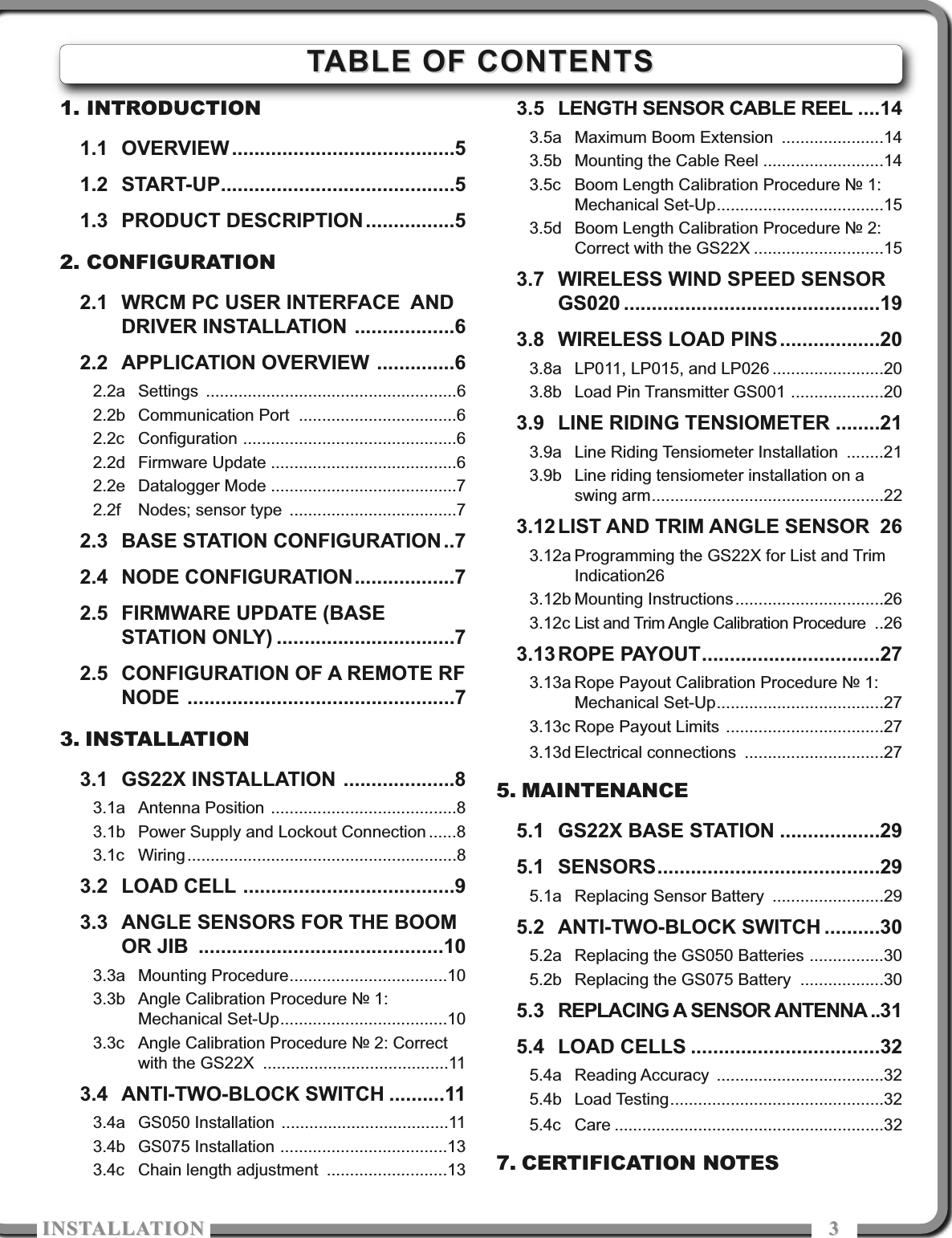 ISTALLATIOISTALLATIO 331. INTRODUCTION1.1 OVERVIEW ........................................51.2 START-UP..........................................51.3 PRODUCT DESCRIPTION................52. CONFIGURATION2.1 WRCM PC USER INTERFACE  ANDDRIVER INSTALLATION ..................62.2 APPLICATION OVERVIEW ..............62.2a Settings ......................................................62.2b Communication Port ..................................62.2c Configuration ..............................................62.2d Firmware Update ........................................62.2e Datalogger Mode ........................................72.2f Nodes; sensor type ....................................72.3 BASE STATION CONFIGURATION ..72.4 NODE CONFIGURATION..................72.5 FIRMWARE UPDATE (BASESTATION ONLY) ................................72.5 CONFIGURATION OF A REMOTE RFNODE ................................................73. INSTALLATION3.1 GS22X INSTALLATION ....................83.1a Antenna Position ........................................83.1b Power Supply and Lockout Connection ......83.1c Wiring..........................................................83.2 LOAD CELL ......................................93.3 ANGLE SENSORS FOR THE BOOMOR JIB ............................................103.3a Mounting Procedure..................................103.3b Angle Calibration Procedure № 1:Mechanical Set-Up....................................103.3c Angle Calibration Procedure № 2: Correctwith the GS22X ........................................113.4 ANTI-TWO-BLOCK SWITCH ..........113.4a GS050 Installation ....................................113.4b GS075 Installation ....................................133.4c Chain length adjustment ..........................133.5 LENGTH SENSOR CABLE REEL ....143.5a Maximum Boom Extension ......................143.5b Mounting the Cable Reel ..........................143.5c Boom Length Calibration Procedure № 1:Mechanical Set-Up....................................153.5d Boom Length Calibration Procedure № 2:Correct with the GS22X ............................153.7 WIRELESS WIND SPEED SENSORGS020 ..............................................193.8 WIRELESS LOAD PINS..................203.8a LP011, LP015, and LP026 ........................203.8b Load Pin Transmitter GS001 ....................203.9 LINE RIDING TENSIOMETER ........213.9a Line Riding Tensiometer Installation ........213.9b Line riding tensiometer installation on aswing arm..................................................223.12 LIST AND TRIM ANGLE SENSOR 263.12a Programming the GS22X for List and TrimIndication263.12b Mounting Instructions................................263.12c List and Trim Angle Calibration Procedure ..263.13 ROPE PAYOUT................................273.13a Rope Payout Calibration Procedure № 1:Mechanical Set-Up....................................273.13c Rope Payout Limits ..................................273.13d Electrical connections ..............................275. MAINTENANCE5.1 GS22X BASE STATION ..................295.1 SENSORS........................................295.1a Replacing Sensor Battery ........................295.2 ANTI-TWO-BLOCK SWITCH ..........305.2a Replacing the GS050 Batteries ................305.2b Replacing the GS075 Battery ..................305.3 REPLACING A SENSOR ANTENNA ..315.4 LOAD CELLS ..................................325.4a Reading Accuracy ....................................325.4b Load Testing..............................................325.4c Care ..........................................................327. CERTIFICATION NOTESTABLE OF CONTENTSTABLE OF CONTENTS