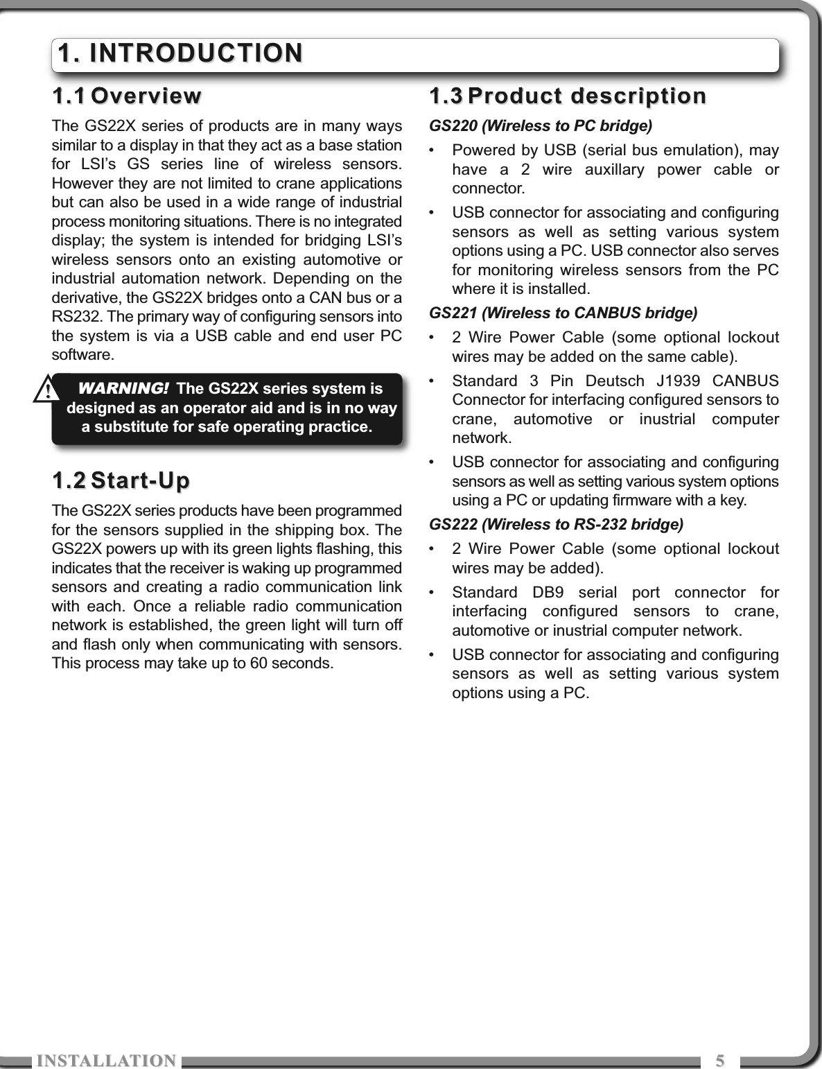 ISTALLATIOISTALLATIO 551.11.1 OverviewOverviewThe GS22X series of products are in many wayssimilar to a display in that they act as a base stationfor LSI’s GS series line of wireless sensors.However they are not limited to crane applicationsbut can also be used in a wide range of industrialprocess monitoring situations. There is no integrateddisplay; the system is intended for bridging LSI’swireless sensors onto an existing automotive orindustrial automation network. Depending on thederivative, the GS22X bridges onto a CAN bus or aRS232. The primary way of configuring sensors intothe system is via a USB cable and end user PCsoftware.1.21.2 Start-UpStart-UpThe GS22X series products have been programmedfor the sensors supplied in the shipping box. TheGS22X powers up with its green lights flashing, thisindicates that the receiver is waking up programmedsensors and creating a radio communication linkwith each. Once a reliable radio communicationnetwork is established, the green light will turn offand flash only when communicating with sensors.This process may take up to 60 seconds.1.31.3 Product descriptionProduct descriptionGS220 (Wireless to PC bridge)• Powered by USB (serial bus emulation), mayhave a 2 wire auxillary power cable orconnector.• USB connector for associating and configuringsensors as well as setting various systemoptions using a PC. USB connector also servesfor monitoring wireless sensors from the PCwhere it is installed.GS221 (Wireless to CANBUS bridge)• 2 Wire Power Cable (some optional lockoutwires may be added on the same cable).• Standard 3 Pin Deutsch J1939 CANBUSConnector for interfacing configured sensors tocrane, automotive or inustrial computernetwork.• USB connector for associating and configuringsensors as well as setting various system optionsusing a PC or updating firmware with a key.GS222 (Wireless to RS-232 bridge)• 2 Wire Power Cable (some optional lockoutwires may be added).• Standard DB9 serial port connector forinterfacing configured sensors to crane,automotive or inustrial computer network.• USB connector for associating and configuringsensors as well as setting various systemoptions using a PC.1. INTRODUCTION1. INTRODUCTIONWARNING!The GS22X series system isdesigned as an operator aid and is in no waya substitute for safe operating practice. !!