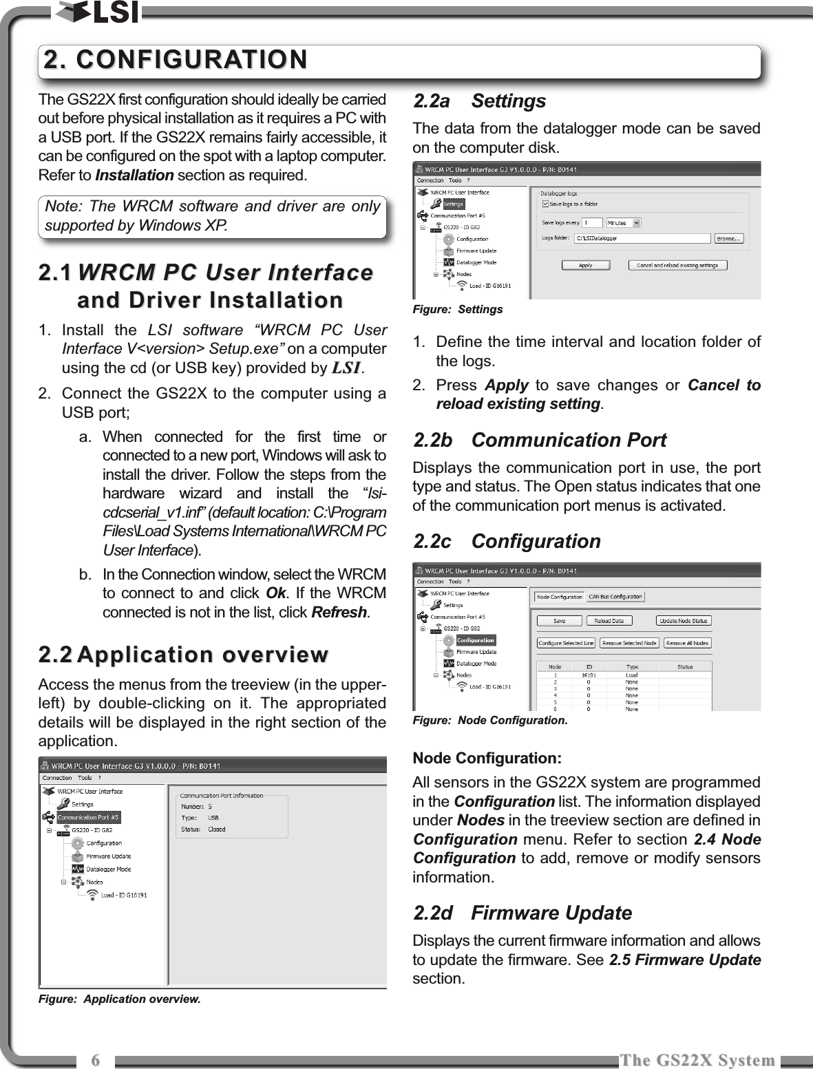 66The GS22X SystemThe GS22X SystemThe GS22X first configuration should ideally be carriedout before physical installation as it requires a PC witha USB port. If the GS22X remains fairly accessible, itcan be configured on the spot with a laptop computer.Refer to Installation section as required.2.12.1 WRCM PC User InterfaceWRCM PC User Interfaceand Driver Installationand Driver Installation1. Install the LSI software “WRCM PC UserInterface V&lt;version&gt; Setup.exe”on a computerusing the cd (or USB key) provided by LSILSI.2. Connect the GS22X to the computer using aUSB port;a. When connected for the first time orconnected to a new port, Windows will ask toinstall the driver. Follow the steps from thehardware wizard and install the “lsi-cdcserial_v1.inf” (default location: C:\ProgramFiles\Load Systems International\WRCM PCUser Interface).b. In the Connection window, select the WRCMto connect to and click Ok. If the WRCMconnected is not in the list, click Refresh.2.22.2 Application overviewApplication overviewAccess the menus from the treeview (in the upper-left) by double-clicking on it. The appropriateddetails will be displayed in the right section of theapplication.2.2a SettingsThe data from the datalogger mode can be savedon the computer disk.1. Define the time interval and location folder ofthe logs.2. Press  Apply to save changes or Cancel toreload existing setting.2.2b Communication PortDisplays the communication port in use, the porttype and status. The Open status indicates that oneof the communication port menus is activated.2.2c ConfigurationNode Configuration:All sensors in the GS22X system are programmedin the Configuration list. The information displayedunder Nodes in the treeview section are defined inConfiguration menu. Refer to section 2.4 NodeConfiguration to add, remove or modify sensorsinformation.2.2d Firmware UpdateDisplays the current firmware information and allowsto update the firmware. See 2.5 Firmware Updatesection.2. CONFIGURATION2. CONFIGURATIONFigure: Application overview.Figure: SettingsFigure: Node Configuration.Note: The WRCM software and driver are onlysupported by Windows XP.