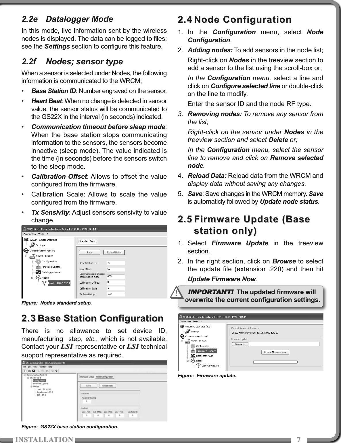 ISTALLATIOISTALLATIO 772.2e Datalogger ModeIn this mode, live information sent by the wirelessnodes is displayed. The data can be logged to files;see the Settings section to configure this feature.2.2f Nodes; sensor typeWhen a sensor is selected under Nodes, the followinginformation is communicated to the WRCM;•Base Station ID: Number engraved on the sensor.•Heart Beat: When no change is detected in sensorvalue, the sensor status will be communicated tothe GS22X in the interval (in seconds) indicated.•Communication timeout before sleep mode:When the base station stops communicatinginformation to the sensors, the sensors becomeinnactive (sleep mode). The value indicated isthe time (in seconds) before the sensors switchto the sleep mode.•Calibration Offset: Allows to offset the valueconfigured from the firmware.• Calibration Scale: Allows to scale the valueconfigured from the firmware.•Tx Sensivity: Adjust sensors sensivity to valuechange.2.32.3 Base Station ConfigurationBase Station ConfigurationThere is no allowance to set device ID,manufacturing  step, etc., which is not available.Contact your LSI LSI representative or LSILSI technicalsupport representative as required.2.42.4 Node ConfigurationNode Configuration1. In the Configuration menu, select NodeConfiguration.2. Adding nodes: To add sensors in the node list;Right-click on Nodes in the treeview section toadd a sensor to the list using the scroll-box or;In the Configuration menu, select a line andclick on Configure selected line or double-clickon the line to modify.Enter the sensor ID and the node RF type.3. Removing nodes: To remove any sensor fromthe list;Right-click on the sensor under Nodes in thetreeview section and select Delete or;In the Configuration menu, select the sensorline to remove and click on Remove selectednode.4. Reload Data: Reload data from the WRCM anddisplay data without saving any changes.5. Save: Save changes in the WRCM memory. Saveis automaticly followed by Update node status.2.52.5 Firmware Update (BaseFirmware Update (Basestation only)station only)1. Select  Firmware Update in the treeviewsection.2. In the right section, click on Browse to selectthe update file (extension .220) and then hitUpdate Firmware Now.Figure: GS22X base station configuration.Figure: Firmware update.IMPORTANT!The updated firmware willoverwrite the current configuration settings.!!Figure: Nodes standard setup.